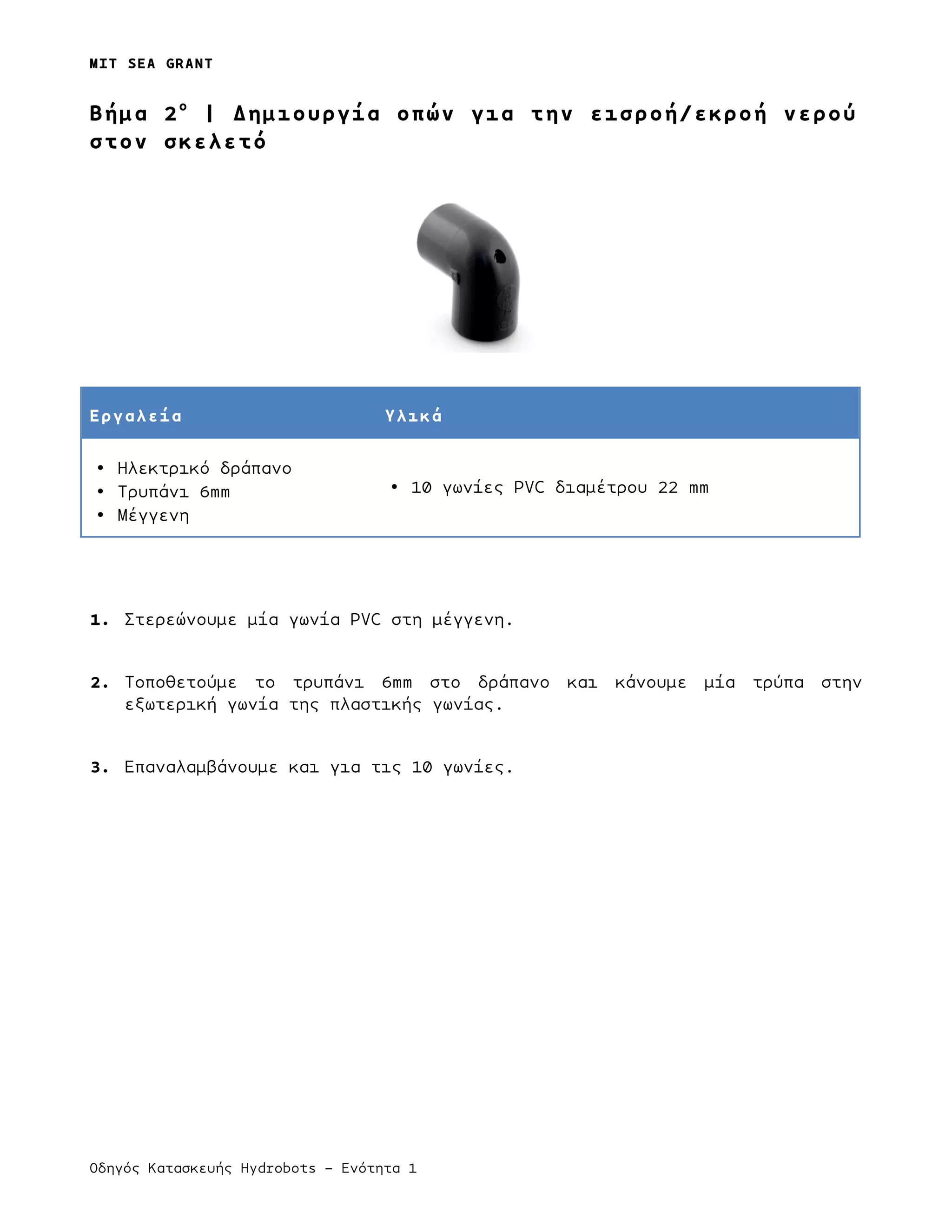 MIT SEA GRANT
Οδηγός Κατασκευής Hydrobots – Ενότητα 1
Bήµα 2ο
| Δηµιουργία οπών για την εισροή/εκροή νερού
στον σκελετό
Εργαλεία Υλικά
• Ηλεκτρικό δράπανο
• Τρυπάνι 6mm
• Μέγγενη
• 10 γωνίες PVC διαµέτρου 22 mm
1. Στερεώνουµε µία γωνία PVC στη µέγγενη.
2. Τοποθετούµε το τρυπάνι 6mm στο δράπανο και κάνουµε µία τρύπα στην
εξωτερική γωνία της πλαστικής γωνίας.
3. Επαναλαµβάνουµε και για τις 10 γωνίες.
 