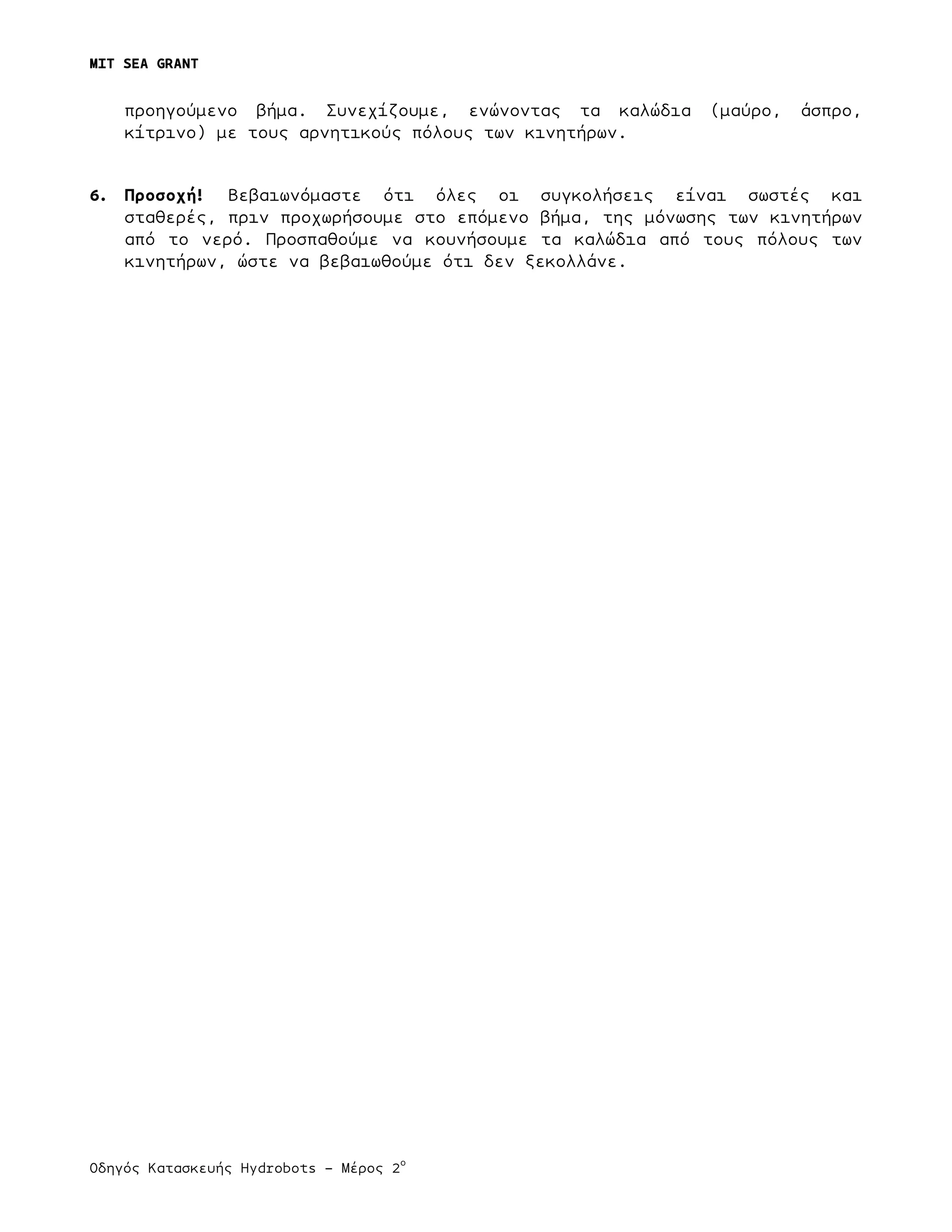 MIT SEA GRANT
	
  
Οδηγός Κατασκευής Hydrobots – Μέρος 2
ο
προηγούµενο βήµα. Συνεχίζουµε, ενώνοντας τα καλώδια (µαύρο, άσπρο,
κίτρινο) µε τους αρνητικούς πόλους των κινητήρων.
6. Προσοχή! Βεβαιωνόµαστε ότι όλες οι συγκολήσεις είναι σωστές και
σταθερές, πριν προχωρήσουµε στο επόµενο βήµα, της µόνωσης των κινητήρων
από το νερό. Προσπαθούµε να κουνήσουµε τα καλώδια από τους πόλους των
κινητήρων, ώστε να βεβαιωθούµε ότι δεν ξεκολλάνε.
 