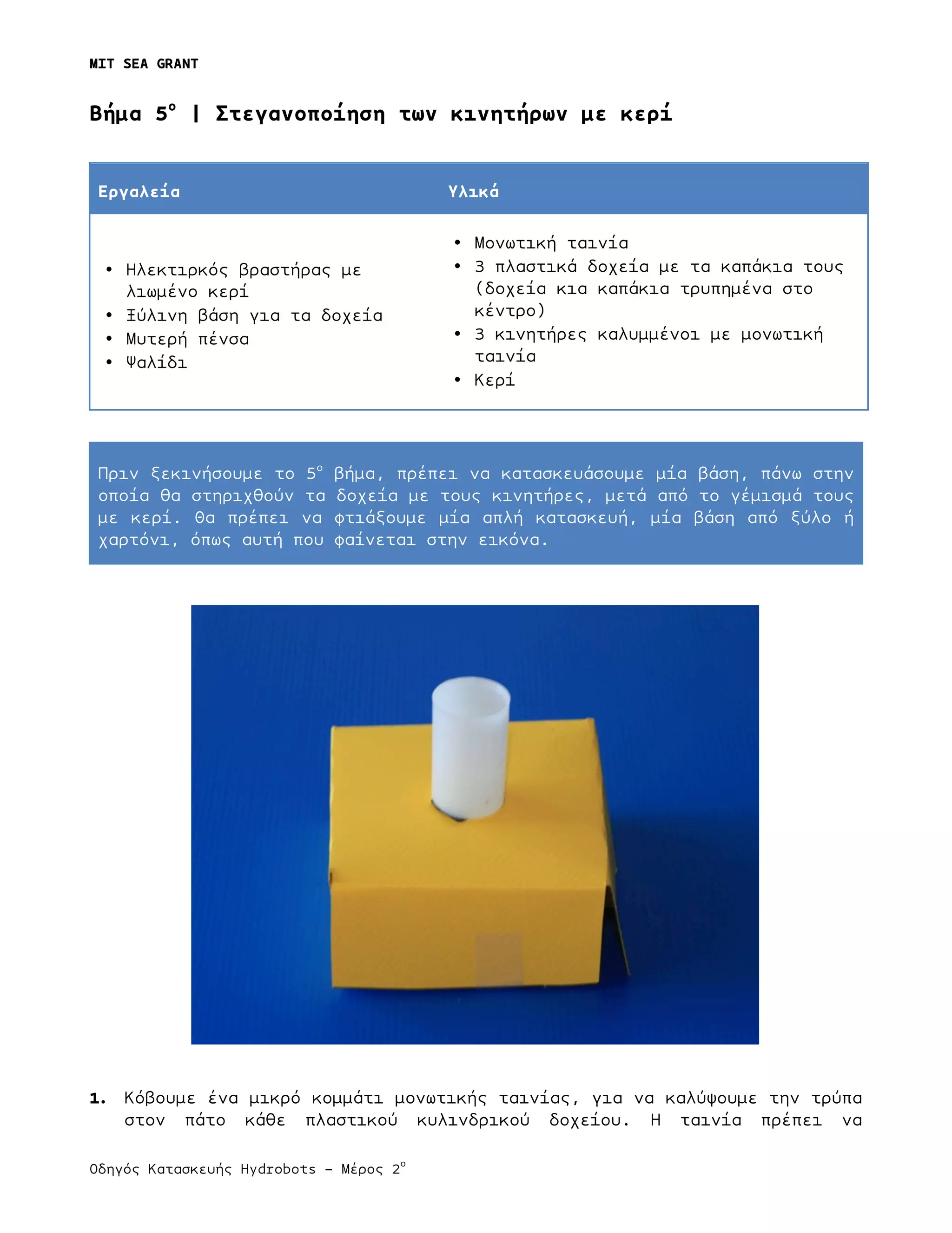 MIT SEA GRANT
	
  
Οδηγός Κατασκευής Hydrobots – Μέρος 2
ο
Bήµα 5ο
| Στεγανοποίηση των κινητήρων µε κερί
Εργαλεία Υλικά
• Ηλεκτιρκός βραστήρας µε
λιωµένο κερί
• Ξύλινη βάση για τα δοχεία
• Μυτερή πένσα
• Ψαλίδι
• Μονωτική ταινία
• 3 πλαστικά δοχεία µε τα καπάκια τους
(δοχεία κια καπάκια τρυπηµένα στο
κέντρο)
• 3 κινητήρες καλυµµένοι µε µονωτική
ταινία
• Κερί
Πριν ξεκινήσουµε το 5ο
βήµα, πρέπει να κατασκευάσουµε µία βάση, πάνω στην
οποία θα στηριχθούν τα δοχεία µε τους κινητήρες, µετά από το γέµισµά τους
µε κερί. Θα πρέπει να φτιάξουµε µία απλή κατασκευή, µία βάση από ξύλο ή
χαρτόνι, όπως αυτή που φαίνεται στην εικόνα.
1. Κόβουµε ένα µικρό κοµµάτι µονωτικής ταινίας, για να καλύψουµε την τρύπα
στον πάτο κάθε πλαστικού κυλινδρικού δοχείου. Η ταινία πρέπει να
 