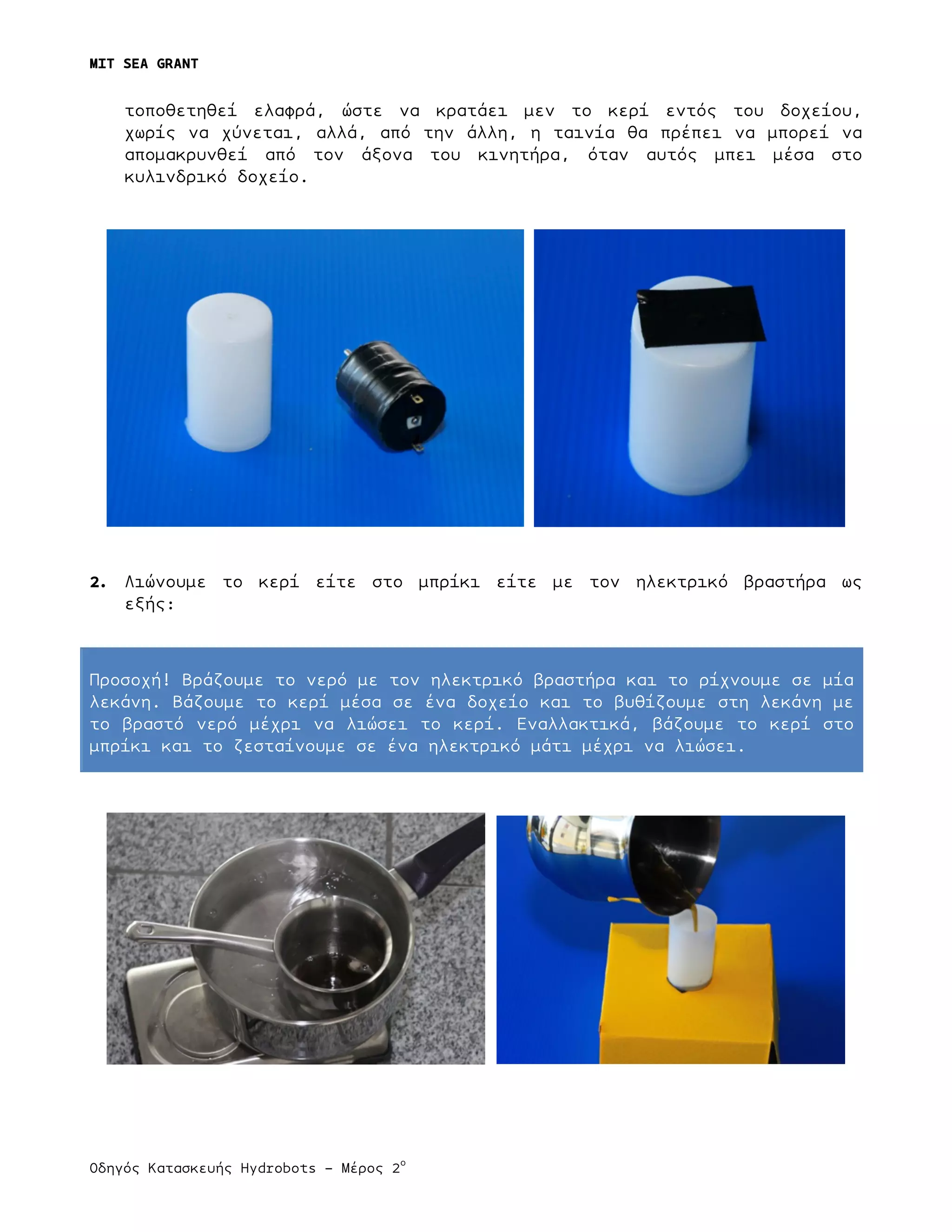 MIT SEA GRANT
	
  
Οδηγός Κατασκευής Hydrobots – Μέρος 2
ο
τοποθετηθεί ελαφρά, ώστε να κρατάει µεν το κερί εντός του δοχείου,
χωρίς να χύνεται, αλλά, από την άλλη, η ταινία θα πρέπει να µπορεί να
αποµακρυνθεί από τον άξονα του κινητήρα, όταν αυτός µπει µέσα στο
κυλινδρικό δοχείο.
2. Λιώνουµε το κερί είτε στο µπρίκι είτε µε τον ηλεκτρικό βραστήρα ως
εξής:
Προσοχή! Βράζουµε το νερό µε τον ηλεκτρικό βραστήρα και το ρίχνουµε σε µία
λεκάνη. Βάζουµε το κερί µέσα σε ένα δοχείο και το βυθίζουµε στη λεκάνη µε
το βραστό νερό µέχρι να λιώσει το κερί. Εναλλακτικά, βάζουµε το κερί στο
µπρίκι και το ζεσταίνουµε σε ένα ηλεκτρικό µάτι µέχρι να λιώσει.
 