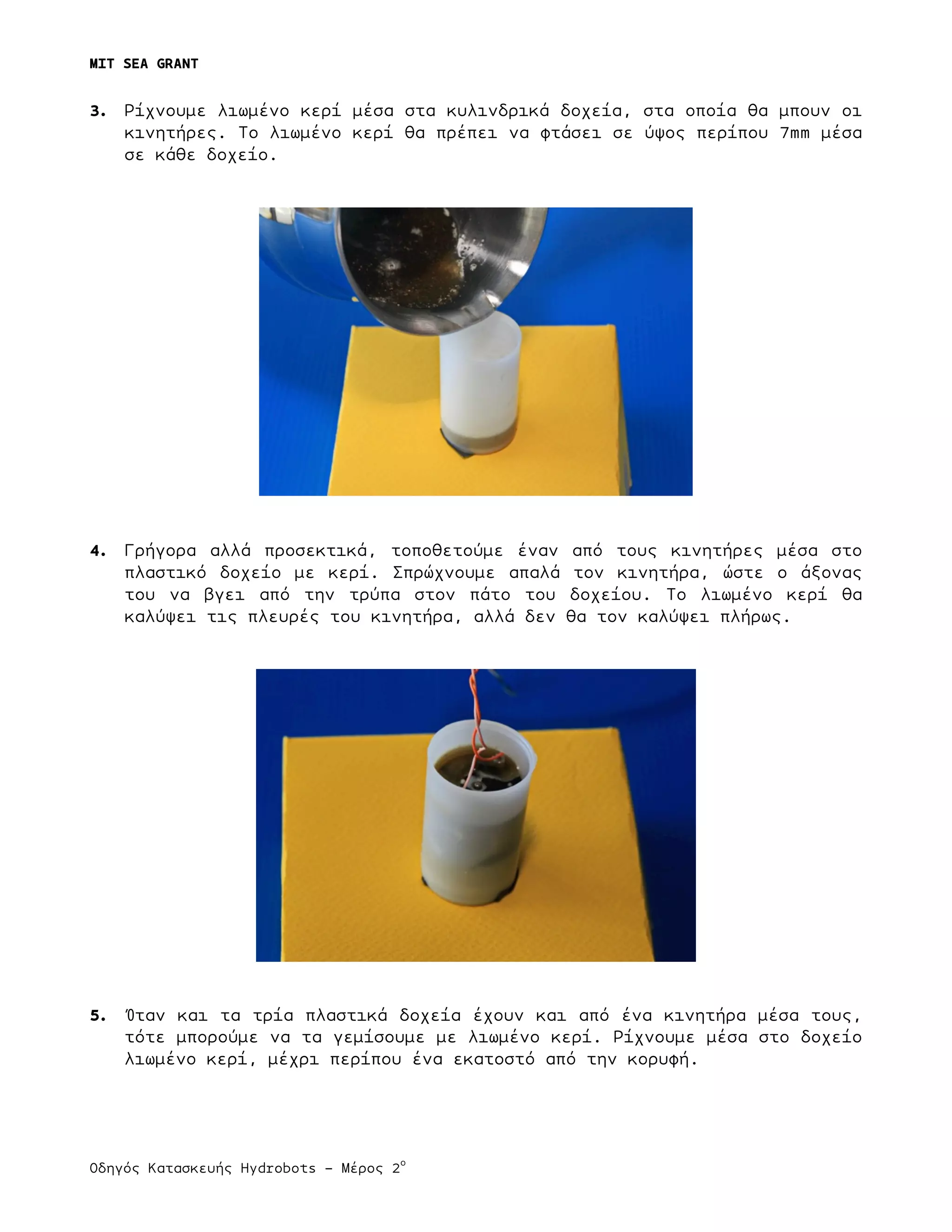 MIT SEA GRANT
	
  
Οδηγός Κατασκευής Hydrobots – Μέρος 2
ο
3. Ρίχνουµε λιωµένο κερί µέσα στα κυλινδρικά δοχεία, στα οποία θα µπουν οι
κινητήρες. Το λιωµένο κερί θα πρέπει να φτάσει σε ύψος περίπου 7mm µέσα
σε κάθε δοχείο.
4. Γρήγορα αλλά προσεκτικά, τοποθετούµε έναν από τους κινητήρες µέσα στο
πλαστικό δοχείο µε κερί. Σπρώχνουµε απαλά τον κινητήρα, ώστε ο άξονας
του να βγει από την τρύπα στον πάτο του δοχείου. Το λιωµένο κερί θα
καλύψει τις πλευρές του κινητήρα, αλλά δεν θα τον καλύψει πλήρως.
5. Όταν και τα τρία πλαστικά δοχεία έχουν και από ένα κινητήρα µέσα τους,
τότε µπορούµε να τα γεµίσουµε µε λιωµένο κερί. Ρίχνουµε µέσα στο δοχείο
λιωµένο κερί, µέχρι περίπου ένα εκατοστό από την κορυφή.
 
