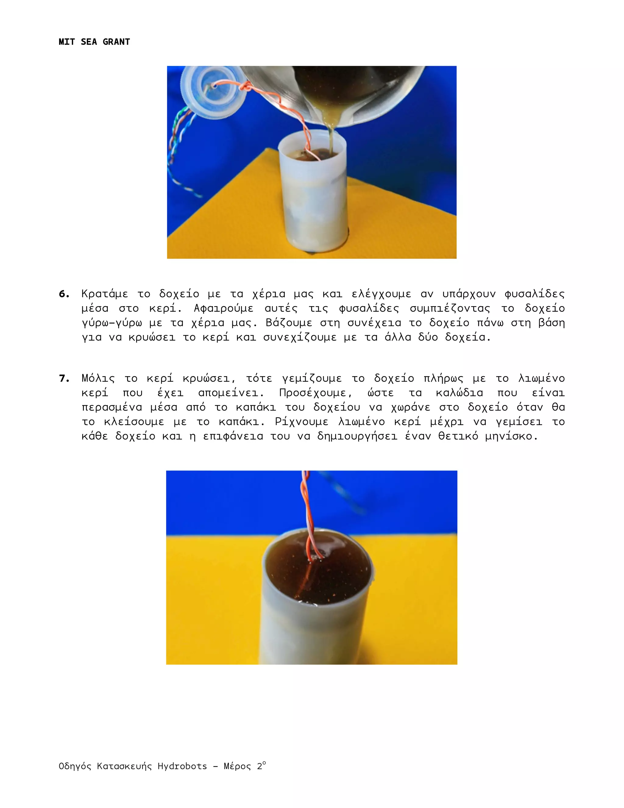MIT SEA GRANT
	
  
Οδηγός Κατασκευής Hydrobots – Μέρος 2
ο
6. Κρατάµε το δοχείο µε τα χέρια µας και ελέγχουµε αν υπάρχουν φυσαλίδες
µέσα στο κερί. Αφαιρούµε αυτές τις φυσαλίδες συµπιέζοντας το δοχείο
γύρω-γύρω µε τα χέρια µας. Βάζουµε στη συνέχεια το δοχείο πάνω στη βάση
για να κρυώσει το κερί και συνεχίζουµε µε τα άλλα δύο δοχεία.
7. Μόλις το κερί κρυώσει, τότε γεµίζουµε το δοχείο πλήρως µε το λιωµένο
κερί που έχει αποµείνει. Προσέχουµε, ώστε τα καλώδια που είναι
περασµένα µέσα από το καπάκι του δοχείου να χωράνε στο δοχείο όταν θα
το κλείσουµε µε το καπάκι. Ρίχνουµε λιωµένο κερί µέχρι να γεµίσει το
κάθε δοχείο και η επιφάνεια του να δηµιουργήσει έναν θετικό µηνίσκο.
 