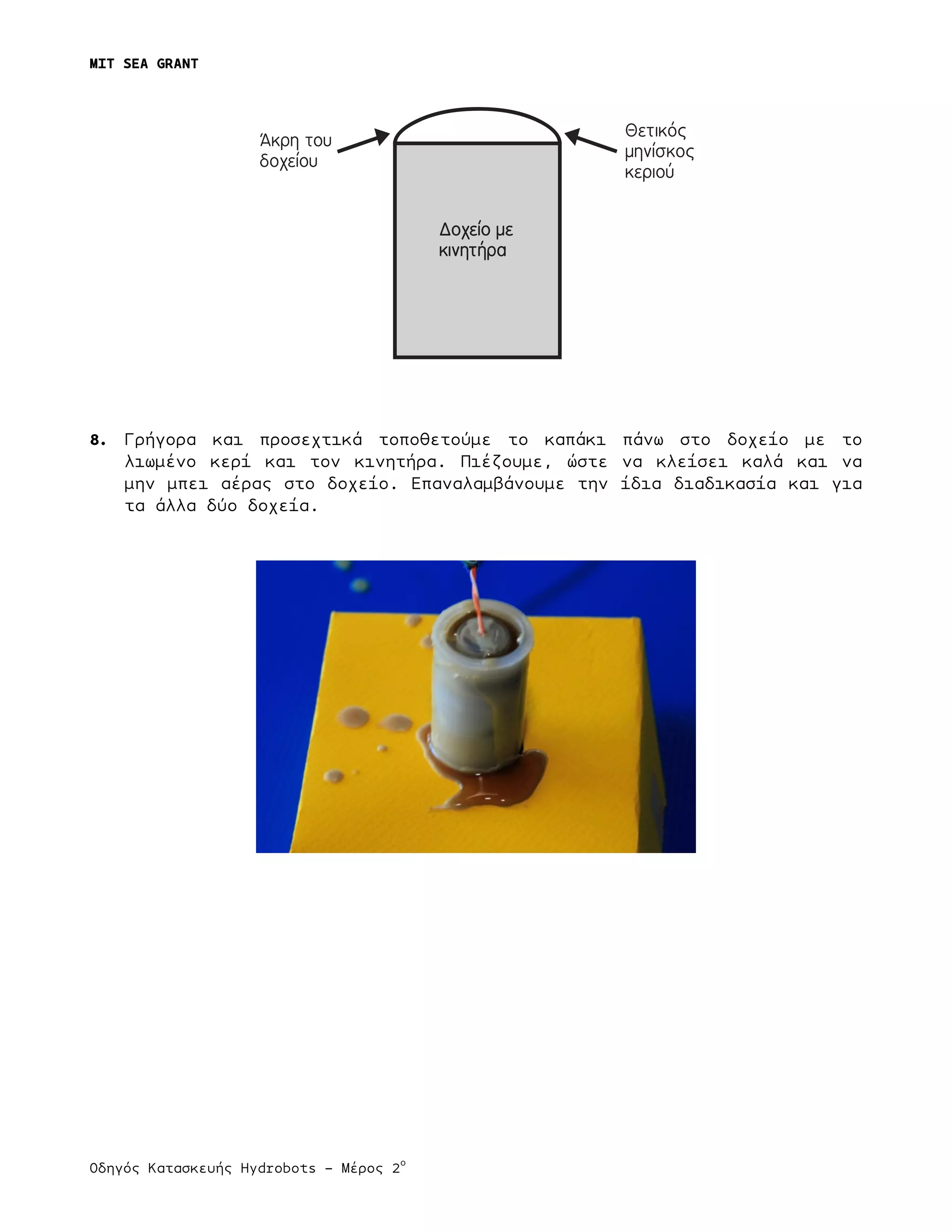 MIT SEA GRANT
	
  
Οδηγός Κατασκευής Hydrobots – Μέρος 2
ο
8. Γρήγορα και προσεχτικά τοποθετούµε το καπάκι πάνω στο δοχείο µε το
λιωµένο κερί και τον κινητήρα. Πιέζουµε, ώστε να κλείσει καλά και να
µην µπει αέρας στο δοχείο. Επαναλαµβάνουµε την ίδια διαδικασία και για
τα άλλα δύο δοχεία.
Δοχείο με
κινητήρα
Άκρη του
δοχείου
Θετικός
μηνίσκος
κεριού
 