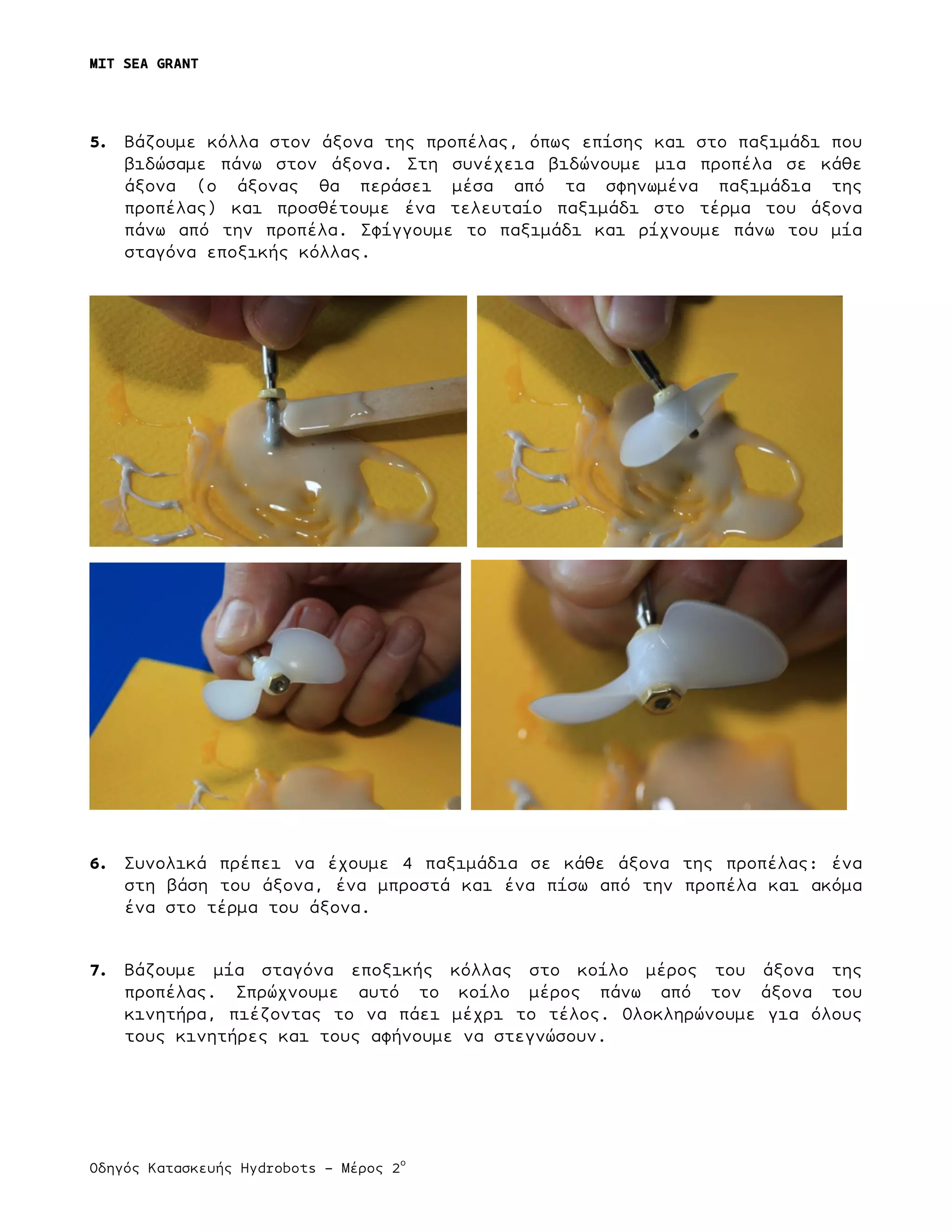 MIT SEA GRANT
	
  
Οδηγός Κατασκευής Hydrobots – Μέρος 2
ο
5. Βάζουµε κόλλα στον άξονα της προπέλας, όπως επίσης και στο παξιµάδι που
βιδώσαµε πάνω στον άξονα. Στη συνέχεια βιδώνουµε µια προπέλα σε κάθε
άξονα (ο άξονας θα περάσει µέσα από τα σφηνωµένα παξιµάδια της
προπέλας) και προσθέτουµε ένα τελευταίο παξιµάδι στο τέρµα του άξονα
πάνω από την προπέλα. Σφίγγουµε το παξιµάδι και ρίχνουµε πάνω του µία
σταγόνα εποξικής κόλλας.
6. Συνολικά πρέπει να έχουµε 4 παξιµάδια σε κάθε άξονα της προπέλας: ένα
στη βάση του άξονα, ένα µπροστά και ένα πίσω από την προπέλα και ακόµα
ένα στο τέρµα του άξονα.
7. Βάζουµε µία σταγόνα εποξικής κόλλας στο κοίλο µέρος του άξονα της
προπέλας. Σπρώχνουµε αυτό το κοίλο µέρος πάνω από τον άξονα του
κινητήρα, πιέζοντας το να πάει µέχρι το τέλος. Ολοκληρώνουµε για όλους
τους κινητήρες και τους αφήνουµε να στεγνώσουν.
 