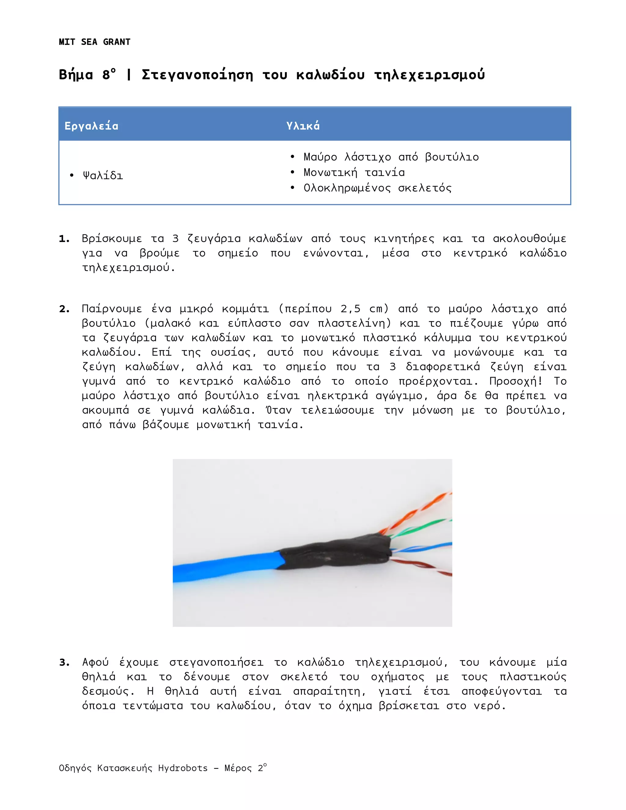 MIT SEA GRANT
	
  
Οδηγός Κατασκευής Hydrobots – Μέρος 2
ο
Bήµα 8ο
| Στεγανοποίηση του καλωδίου τηλεχειρισµού
Εργαλεία Υλικά
• Ψαλίδι
• Μαύρο λάστιχο από βουτύλιο
• Μονωτική ταινία
• Ολοκληρωµένος σκελετός
1. Βρίσκουµε τα 3 ζευγάρια καλωδίων από τους κινητήρες και τα ακολουθούµε
για να βρούµε το σηµείο που ενώνονται, µέσα στο κεντρικό καλώδιο
τηλεχειρισµού.
2. Παίρνουµε ένα µικρό κοµµάτι (περίπου 2,5 cm) από το µαύρο λάστιχο από
βουτύλιο (µαλακό και εύπλαστο σαν πλαστελίνη) και το πιέζουµε γύρω από
τα ζευγάρια των καλωδίων και το µονωτικό πλαστικό κάλυµµα του κεντρικού
καλωδίου. Επί της ουσίας, αυτό που κάνουµε είναι να µονώνουµε και τα
ζεύγη καλωδίων, αλλά και το σηµείο που τα 3 διαφορετικά ζεύγη είναι
γυµνά από το κεντρικό καλώδιο από το οποίο προέρχονται. Προσοχή! Το
µαύρο λάστιχο από βουτύλιο είναι ηλεκτρικά αγώγιµο, άρα δε θα πρέπει να
ακουµπά σε γυµνά καλώδια. Όταν τελειώσουµε την µόνωση µε το βουτύλιο,
από πάνω βάζουµε µονωτική ταινία.
3. Αφού έχουµε στεγανοποιήσει το καλώδιο τηλεχειρισµού, του κάνουµε µία
θηλιά και το δένουµε στον σκελετό του οχήµατος µε τους πλαστικούς
δεσµούς. Η θηλιά αυτή είναι απαραίτητη, γιατί έτσι αποφεύγονται τα
όποια τεντώµατα του καλωδίου, όταν το όχηµα βρίσκεται στο νερό.
 