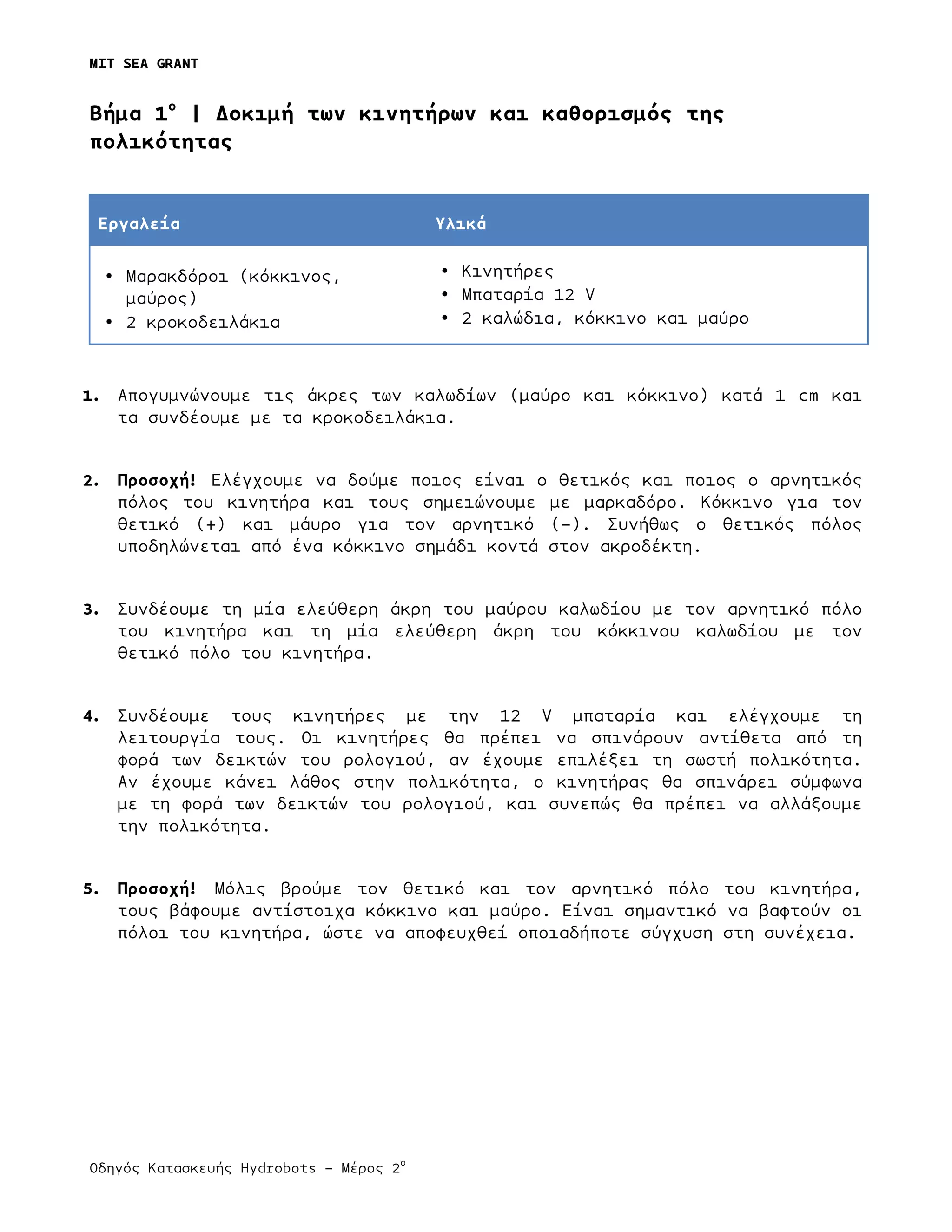 MIT SEA GRANT
	
  
Οδηγός Κατασκευής Hydrobots – Μέρος 2
ο
Bήµα 1ο
| Δοκιµή των κινητήρων και καθορισµός της
πολικότητας
Εργαλεία Υλικά
• Μαρακδόροι (κόκκινος,
µαύρος)
• 2 κροκοδειλάκια
• Κινητήρες
• Μπαταρία 12 V
• 2 καλώδια, κόκκινο και µαύρο
1. Απογυµνώνουµε τις άκρες των καλωδίων (µαύρο και κόκκινο) κατά 1 cm και
τα συνδέουµε µε τα κροκοδειλάκια.
2. Προσοχή! Ελέγχουµε να δούµε ποιος είναι ο θετικός και ποιος ο αρνητικός
πόλος του κινητήρα και τους σηµειώνουµε µε µαρκαδόρο. Κόκκινο για τον
θετικό (+) και µάυρο για τον αρνητικό (-). Συνήθως ο θετικός πόλος
υποδηλώνεται από ένα κόκκινο σηµάδι κοντά στον ακροδέκτη.
3. Συνδέουµε τη µία ελεύθερη άκρη του µαύρου καλωδίου µε τον αρνητικό πόλο
του κινητήρα και τη µία ελεύθερη άκρη του κόκκινου καλωδίου µε τον
θετικό πόλο του κινητήρα.
4. Συνδέουµε τους κινητήρες µε την 12 V µπαταρία και ελέγχουµε τη
λειτουργία τους. Οι κινητήρες θα πρέπει να σπινάρουν αντίθετα από τη
φορά των δεικτών του ρολογιού, αν έχουµε επιλέξει τη σωστή πολικότητα.
Αν έχουµε κάνει λάθος στην πολικότητα, ο κινητήρας θα σπινάρει σύµφωνα
µε τη φορά των δεικτών του ρολογιού, και συνεπώς θα πρέπει να αλλάξουµε
την πολικότητα.
5. Προσοχή! Μόλις βρούµε τον θετικό και τον αρνητικό πόλο του κινητήρα,
τους βάφουµε αντίστοιχα κόκκινο και µαύρο. Είναι σηµαντικό να βαφτούν οι
πόλοι του κινητήρα, ώστε να αποφευχθεί οποιαδήποτε σύγχυση στη συνέχεια.
 