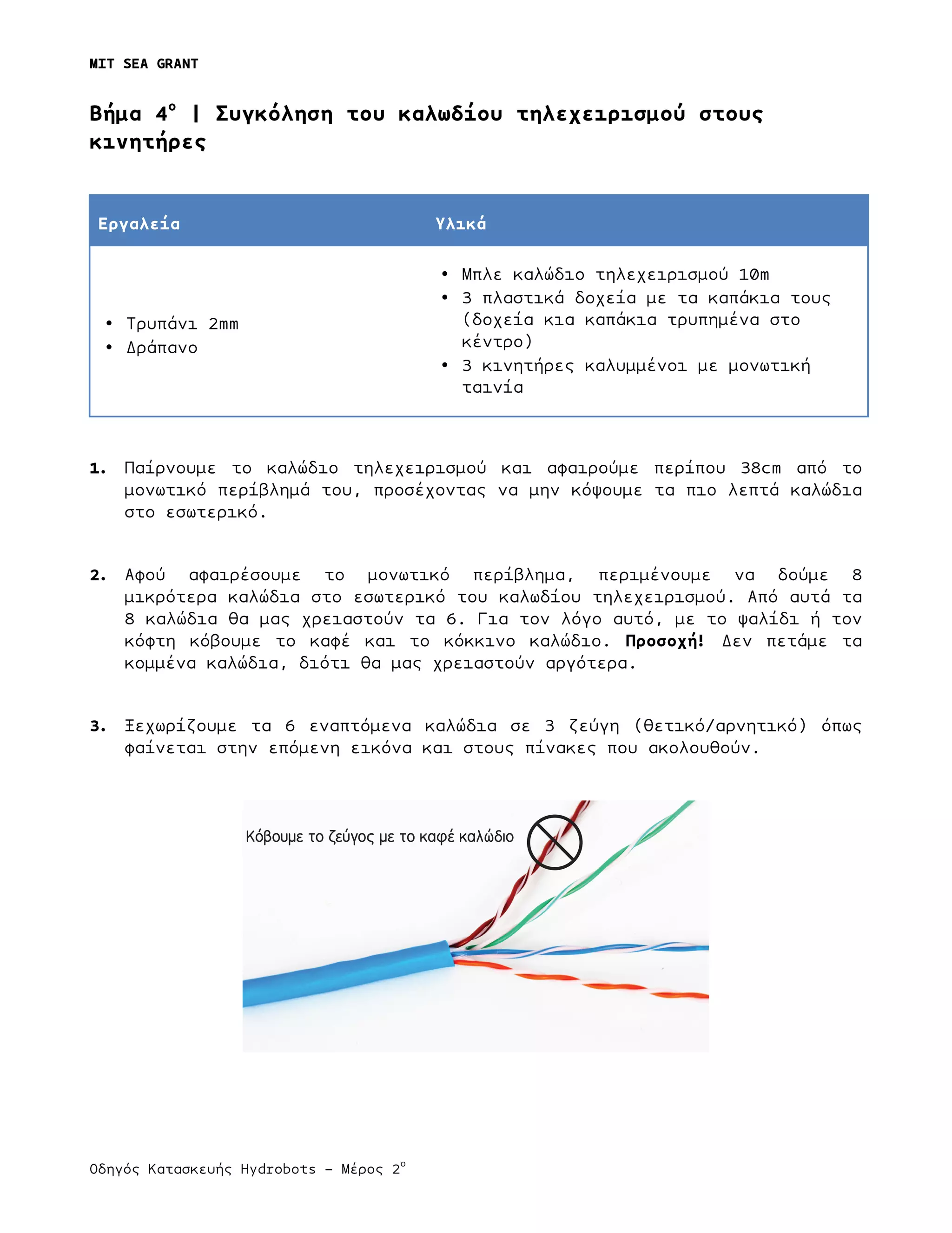 MIT SEA GRANT
	
  
Οδηγός Κατασκευής Hydrobots – Μέρος 2
ο
Bήµα 4ο
| Συγκόληση του καλωδίου τηλεχειρισµού στους
κινητήρες
Εργαλεία Υλικά
• Τρυπάνι 2mm
• Δράπανο
• Μπλε καλώδιο τηλεχειρισµού 10m
• 3 πλαστικά δοχεία µε τα καπάκια τους
(δοχεία κια καπάκια τρυπηµένα στο
κέντρο)
• 3 κινητήρες καλυµµένοι µε µονωτική
ταινία
1. Παίρνουµε το καλώδιο τηλεχειρισµού και αφαιρούµε περίπου 38cm από το
µονωτικό περίβληµά του, προσέχοντας να µην κόψουµε τα πιο λεπτά καλώδια
στο εσωτερικό.
2. Αφού αφαιρέσουµε το µονωτικό περίβληµα, περιµένουµε να δούµε 8
µικρότερα καλώδια στο εσωτερικό του καλωδίου τηλεχειρισµού. Από αυτά τα
8 καλώδια θα µας χρειαστούν τα 6. Για τον λόγο αυτό, µε το ψαλίδι ή τον
κόφτη κόβουµε το καφέ και το κόκκινο καλώδιο. Προσοχή! Δεν πετάµε τα
κοµµένα καλώδια, διότι θα µας χρειαστούν αργότερα.
3. Ξεχωρίζουµε τα 6 εναπτόµενα καλώδια σε 3 ζεύγη (θετικό/αρνητικό) όπως
φαίνεται στην επόµενη εικόνα και στους πίνακες που ακολουθούν.
Κόβουμε το ζεύγος με το καφέ καλώδιο
 