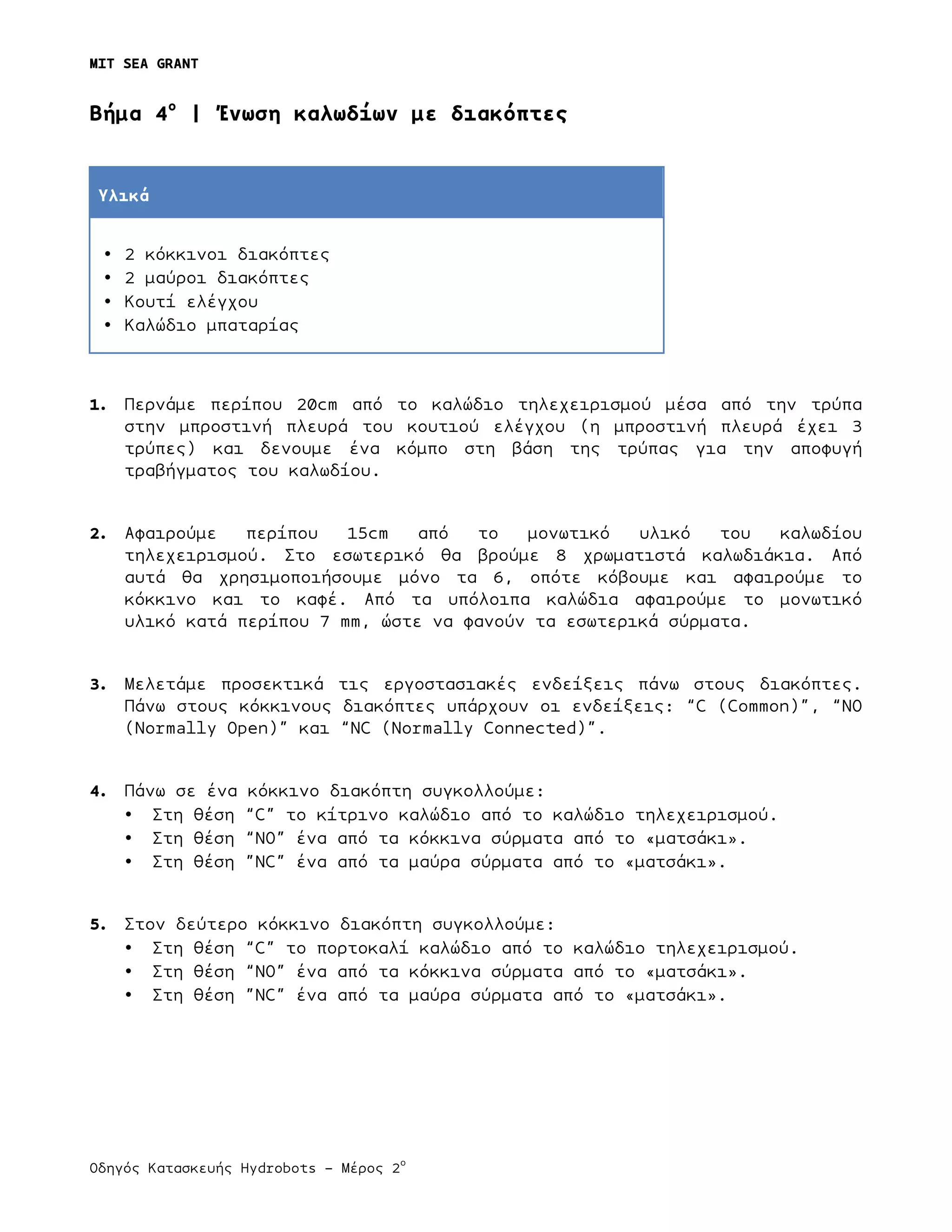 MIT SEA GRANT
	
  
Οδηγός Κατασκευής Hydrobots – Μέρος 2
ο
	
   	
   	
  
Bήµα 4ο
| Ένωση καλωδίων µε διακόπτες
Υλικά
• 2 κόκκινοι διακόπτες
• 2 µαύροι διακόπτες
• Κουτί ελέγχου
• Καλώδιο µπαταρίας
1. Περνάµε περίπου 20cm από το καλώδιο τηλεχειρισµού µέσα από την τρύπα
στην µπροστινή πλευρά του κουτιού ελέγχου (η µπροστινή πλευρά έχει 3
τρύπες) και δενουµε ένα κόµπο στη βάση της τρύπας για την αποφυγή
τραβήγµατος του καλωδίου.
2. Αφαιρούµε περίπου 15cm από το µονωτικό υλικό του καλωδίου
τηλεχειρισµού. Στο εσωτερικό θα βρούµε 8 χρωµατιστά καλωδιάκια. Από
αυτά θα χρησιµοποιήσουµε µόνο τα 6, οπότε κόβουµε και αφαιρούµε το
κόκκινο και το καφέ. Από τα υπόλοιπα καλώδια αφαιρούµε το µονωτικό
υλικό κατά περίπου 7 mm, ώστε να φανούν τα εσωτερικά σύρµατα.
3. Μελετάµε προσεκτικά τις εργοστασιακές ενδείξεις πάνω στους διακόπτες.
Πάνω στους κόκκινους διακόπτες υπάρχουν οι ενδείξεις: “C (Common)”, “NO
(Normally Open)” και “NC (Normally Connected)”.
4. Πάνω σε ένα κόκκινο διακόπτη συγκολλούµε:
• Στη θέση “C” το κίτρινο καλώδιο από το καλώδιο τηλεχειρισµού.
• Στη θέση “NO” ένα από τα κόκκινα σύρµατα από το «µατσάκι».
• Στη θέση ”NC” ένα από τα µαύρα σύρµατα από το «µατσάκι».
5. Στον δεύτερο κόκκινο διακόπτη συγκολλούµε:
• Στη θέση “C” το πορτοκαλί καλώδιο από το καλώδιο τηλεχειρισµού.
• Στη θέση “NO” ένα από τα κόκκινα σύρµατα από το «µατσάκι».
• Στη θέση ”NC” ένα από τα µαύρα σύρµατα από το «µατσάκι».
 