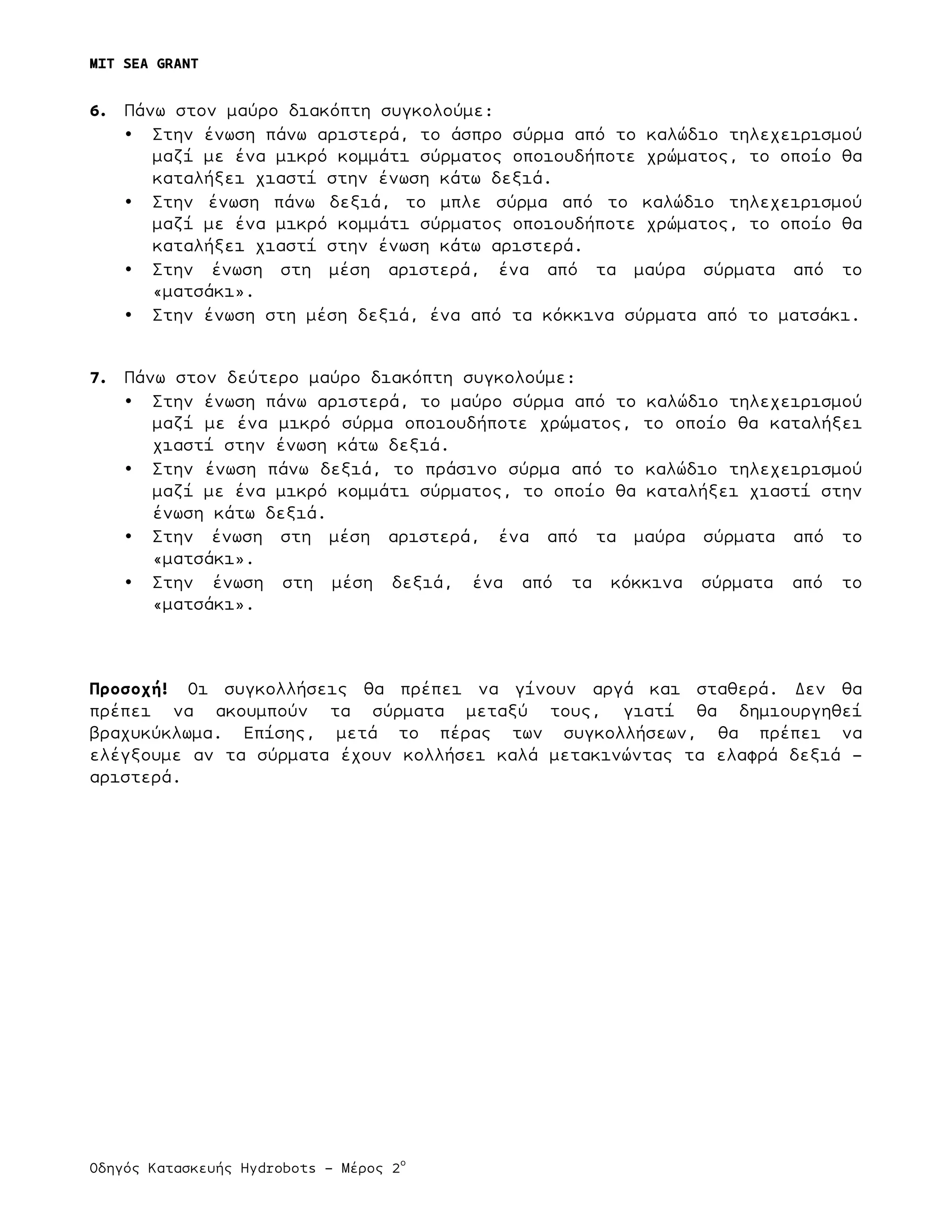 MIT SEA GRANT
	
  
Οδηγός Κατασκευής Hydrobots – Μέρος 2
ο
	
   	
   	
  
6. Πάνω στον µαύρο διακόπτη συγκολούµε:
• Στην ένωση πάνω αριστερά, το άσπρο σύρµα από το καλώδιο τηλεχειρισµού
µαζί µε ένα µικρό κοµµάτι σύρµατος οποιουδήποτε χρώµατος, το οποίο θα
καταλήξει χιαστί στην ένωση κάτω δεξιά.
• Στην ένωση πάνω δεξιά, το µπλε σύρµα από το καλώδιο τηλεχειρισµού
µαζί µε ένα µικρό κοµµάτι σύρµατος οποιουδήποτε χρώµατος, το οποίο θα
καταλήξει χιαστί στην ένωση κάτω αριστερά.
• Στην ένωση στη µέση αριστερά, ένα από τα µαύρα σύρµατα από το
«µατσάκι».
• Στην ένωση στη µέση δεξιά, ένα από τα κόκκινα σύρµατα από το µατσάκι.
7. Πάνω στον δεύτερο µαύρο διακόπτη συγκολούµε:
• Στην ένωση πάνω αριστερά, το µαύρο σύρµα από το καλώδιο τηλεχειρισµού
µαζί µε ένα µικρό σύρµα οποιουδήποτε χρώµατος, το οποίο θα καταλήξει
χιαστί στην ένωση κάτω δεξιά.
• Στην ένωση πάνω δεξιά, το πράσινο σύρµα από το καλώδιο τηλεχειρισµού
µαζί µε ένα µικρό κοµµάτι σύρµατος, το οποίο θα καταλήξει χιαστί στην
ένωση κάτω δεξιά.
• Στην ένωση στη µέση αριστερά, ένα από τα µαύρα σύρµατα από το
«µατσάκι».
• Στην ένωση στη µέση δεξιά, ένα από τα κόκκινα σύρµατα από το
«µατσάκι».
Προσοχή! Οι συγκολλήσεις θα πρέπει να γίνουν αργά και σταθερά. Δεν θα
πρέπει να ακουµπούν τα σύρµατα µεταξύ τους, γιατί θα δηµιουργηθεί
βραχυκύκλωµα. Επίσης, µετά το πέρας των συγκολλήσεων, θα πρέπει να
ελέγξουµε αν τα σύρµατα έχουν κολλήσει καλά µετακινώντας τα ελαφρά δεξιά –
αριστερά.
 