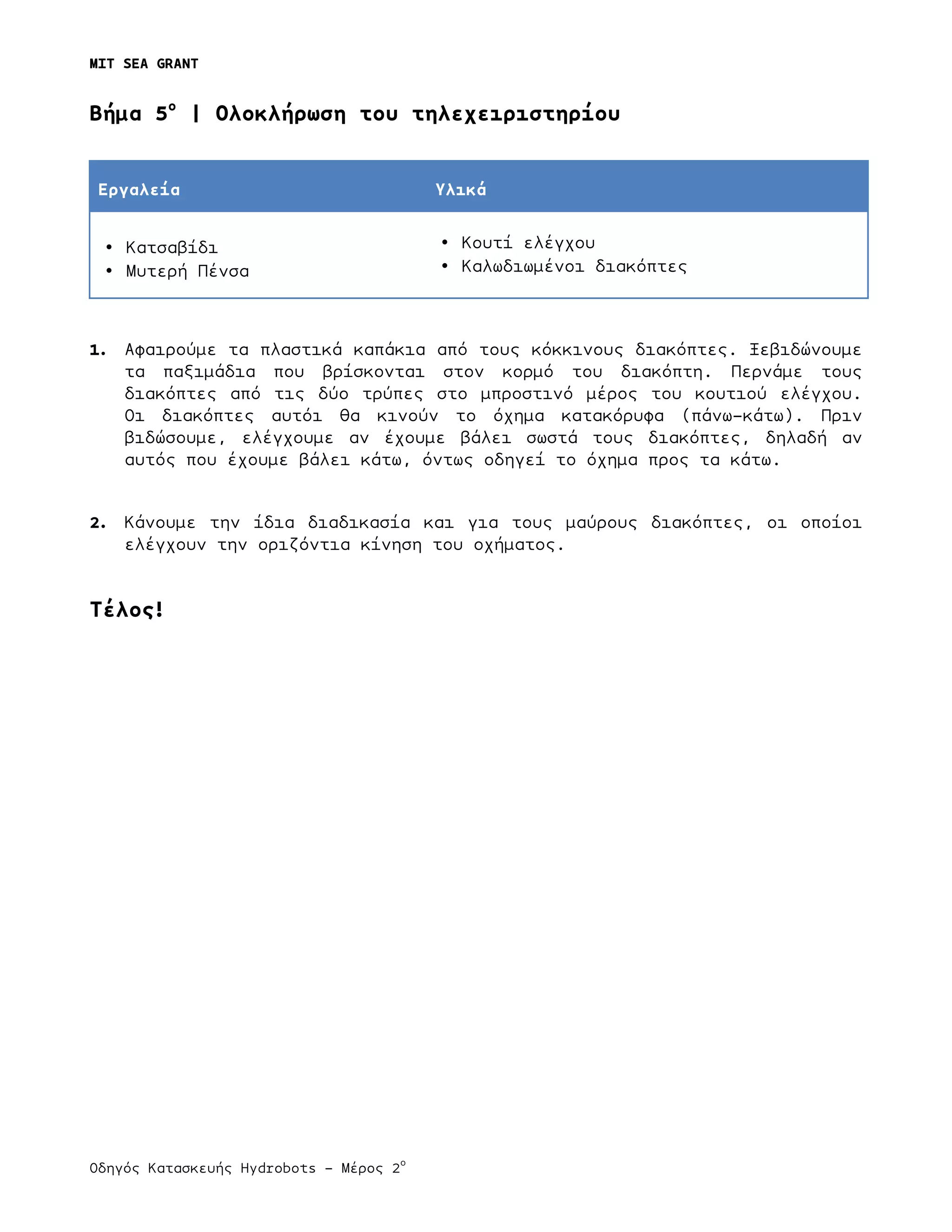 MIT SEA GRANT
	
  
Οδηγός Κατασκευής Hydrobots – Μέρος 2
ο
	
   	
   	
  
Bήµα 5ο
| Ολοκλήρωση του τηλεχειριστηρίου
Εργαλεία Υλικά
• Κατσαβίδι
• Μυτερή Πένσα
• Κουτί ελέγχου
• Καλωδιωµένοι διακόπτες
1. Αφαιρούµε τα πλαστικά καπάκια από τους κόκκινους διακόπτες. Ξεβιδώνουµε
τα παξιµάδια που βρίσκονται στον κορµό του διακόπτη. Περνάµε τους
διακόπτες από τις δύο τρύπες στο µπροστινό µέρος του κουτιού ελέγχου.
Οι διακόπτες αυτόι θα κινούν το όχηµα κατακόρυφα (πάνω-κάτω). Πριν
βιδώσουµε, ελέγχουµε αν έχουµε βάλει σωστά τους διακόπτες, δηλαδή αν
αυτός που έχουµε βάλει κάτω, όντως οδηγεί το όχηµα προς τα κάτω.
2. Κάνουµε την ίδια διαδικασία και για τους µαύρους διακόπτες, οι οποίοι
ελέγχουν την οριζόντια κίνηση του οχήµατος.
Τέλος!
 