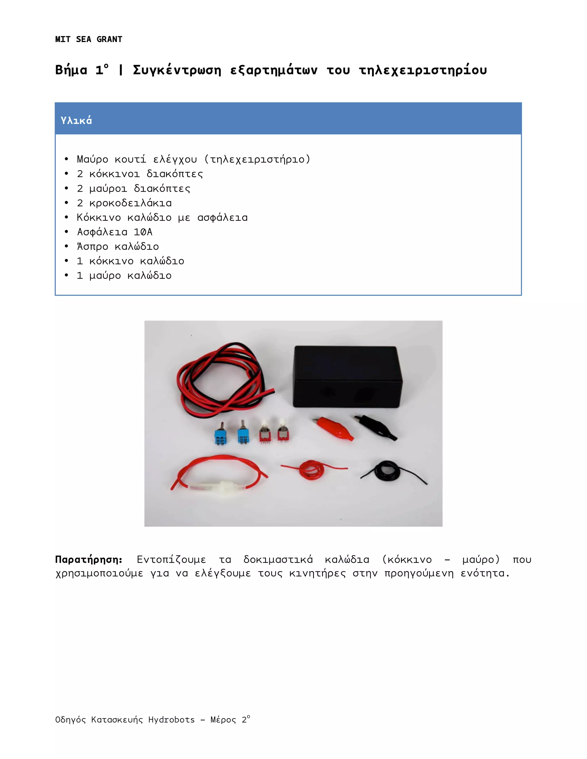 MIT SEA GRANT
	
  
Οδηγός Κατασκευής Hydrobots – Μέρος 2
ο
	
   	
   	
  
Bήµα 1ο
| Συγκέντρωση εξαρτηµάτων του τηλεχειριστηρίου
Υλικά
• Μαύρο κουτί ελέγχου (τηλεχειριστήριο)
• 2 κόκκινοι διακόπτες
• 2 µαύροι διακόπτες
• 2 κροκοδειλάκια
• Κόκκινο καλώδιο µε ασφάλεια
• Ασφάλεια 10Α
• Άσπρο καλώδιο
• 1 κόκκινο καλώδιο
• 1 µαύρο καλώδιο
Παρατήρηση: Εντοπίζουµε τα δοκιµαστικά καλώδια (κόκκινο - µαύρο) που
χρησιµοποιούµε για να ελέγξουµε τους κινητήρες στην προηγούµενη ενότητα.
 