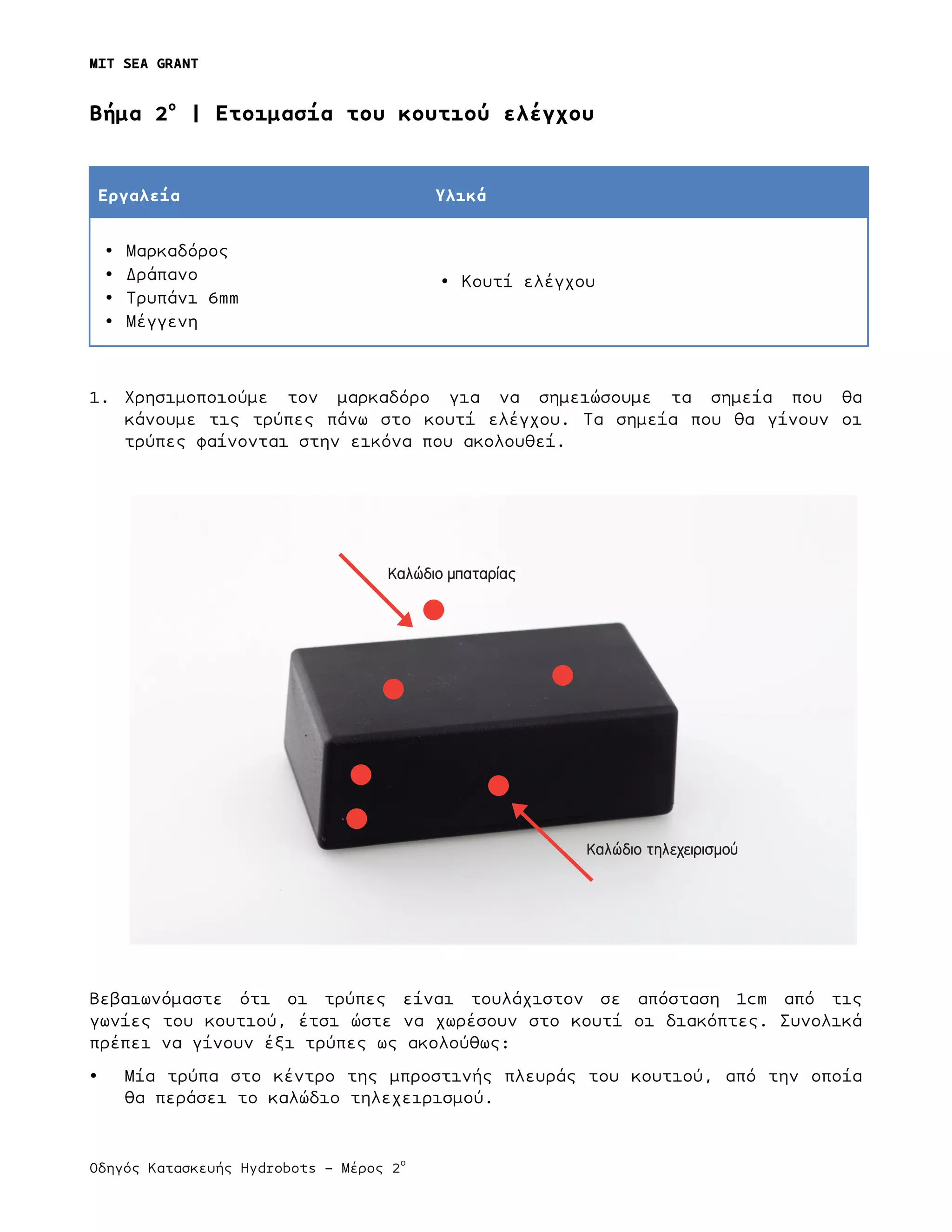MIT SEA GRANT
	
  
Οδηγός Κατασκευής Hydrobots – Μέρος 2
ο
	
   	
   	
  
Bήµα 2ο
| Ετοιµασία του κουτιού ελέγχου
Εργαλεία Υλικά
• Μαρκαδόρος
• Δράπανο
• Τρυπάνι 6mm
• Μέγγενη
• Κουτί ελέγχου
1. Χρησιµοποιούµε τον µαρκαδόρο για να σηµειώσουµε τα σηµεία που θα
κάνουµε τις τρύπες πάνω στο κουτί ελέγχου. Τα σηµεία που θα γίνουν οι
τρύπες φαίνονται στην εικόνα που ακολουθεί.
Βεβαιωνόµαστε ότι οι τρύπες είναι τουλάχιστον σε απόσταση 1cm από τις
γωνίες του κουτιού, έτσι ώστε να χωρέσουν στο κουτί οι διακόπτες. Συνολικά
πρέπει να γίνουν έξι τρύπες ως ακολούθως:
• Μία τρύπα στο κέντρο της µπροστινής πλευράς του κουτιού, από την οποία
θα περάσει το καλώδιο τηλεχειρισµού.
Καλώδιο τηλεχειρισμού
Καλώδιο μπαταρίας
 