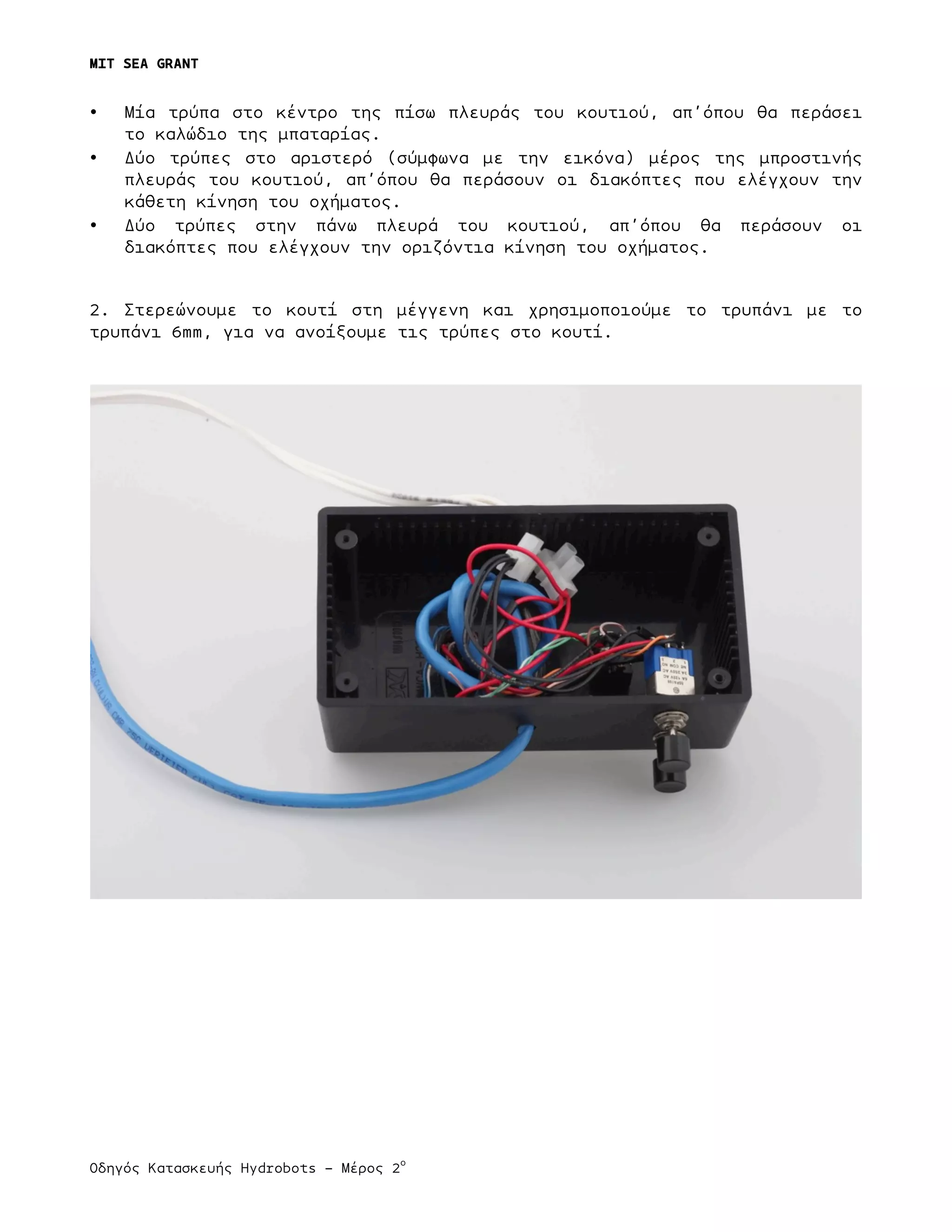 MIT SEA GRANT
	
  
Οδηγός Κατασκευής Hydrobots – Μέρος 2
ο
	
   	
   	
  
• Μία τρύπα στο κέντρο της πίσω πλευράς του κουτιού, απ’όπου θα περάσει
το καλώδιο της µπαταρίας.
• Δύο τρύπες στο αριστερό (σύµφωνα µε την εικόνα) µέρος της µπροστινής
πλευράς του κουτιού, απ’όπου θα περάσουν οι διακόπτες που ελέγχουν την
κάθετη κίνηση του οχήµατος.
• Δύο τρύπες στην πάνω πλευρά του κουτιού, απ’όπου θα περάσουν οι
διακόπτες που ελέγχουν την οριζόντια κίνηση του οχήµατος.
2. Στερεώνουµε το κουτί στη µέγγενη και χρησιµοποιούµε το τρυπάνι µε το
τρυπάνι 6mm, για να ανοίξουµε τις τρύπες στο κουτί.
 