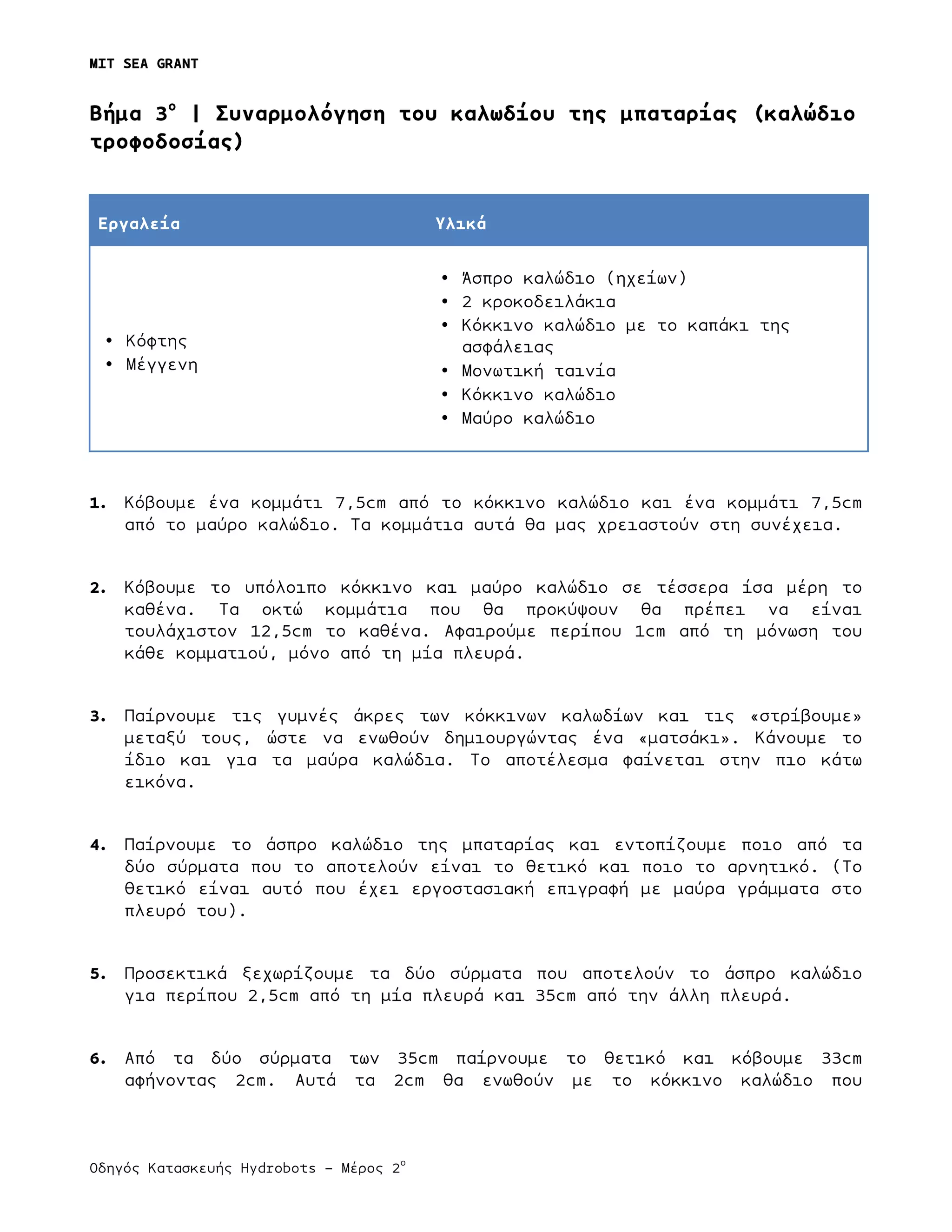 MIT SEA GRANT
	
  
Οδηγός Κατασκευής Hydrobots – Μέρος 2
ο
	
   	
   	
  
Bήµα 3ο
| Συναρµολόγηση του καλωδίου της µπαταρίας (καλώδιο
τροφοδοσίας)
Εργαλεία Υλικά
• Κόφτης
• Μέγγενη
• Άσπρο καλώδιο (ηχείων)
• 2 κροκοδειλάκια
• Κόκκινο καλώδιο µε το καπάκι της
ασφάλειας
• Μονωτική ταινία
• Κόκκινο καλώδιο
• Μαύρο καλώδιο
1. Κόβουµε ένα κοµµάτι 7,5cm από το κόκκινο καλώδιο και ένα κοµµάτι 7,5cm
από το µαύρο καλώδιο. Τα κοµµάτια αυτά θα µας χρειαστούν στη συνέχεια.
2. Κόβουµε το υπόλοιπο κόκκινο και µαύρο καλώδιο σε τέσσερα ίσα µέρη το
καθένα. Τα οκτώ κοµµάτια που θα προκύψουν θα πρέπει να είναι
τουλάχιστον 12,5cm το καθένα. Αφαιρούµε περίπου 1cm από τη µόνωση του
κάθε κοµµατιού, µόνο από τη µία πλευρά.
3. Παίρνουµε τις γυµνές άκρες των κόκκινων καλωδίων και τις «στρίβουµε»
µεταξύ τους, ώστε να ενωθούν δηµιουργώντας ένα «µατσάκι». Κάνουµε το
ίδιο και για τα µαύρα καλώδια. Το αποτέλεσµα φαίνεται στην πιο κάτω
εικόνα.
4. Παίρνουµε το άσπρο καλώδιο της µπαταρίας και εντοπίζουµε ποιο από τα
δύο σύρµατα που το αποτελούν είναι το θετικό και ποιο το αρνητικό. (Το
θετικό είναι αυτό που έχει εργοστασιακή επιγραφή µε µαύρα γράµµατα στο
πλευρό του).
5. Προσεκτικά ξεχωρίζουµε τα δύο σύρµατα που αποτελούν το άσπρο καλώδιο
για περίπου 2,5cm από τη µία πλευρά και 35cm από την άλλη πλευρά.
6. Από τα δύο σύρµατα των 35cm παίρνουµε το θετικό και κόβουµε 33cm
αφήνοντας 2cm. Αυτά τα 2cm θα ενωθούν µε το κόκκινο καλώδιο που
 