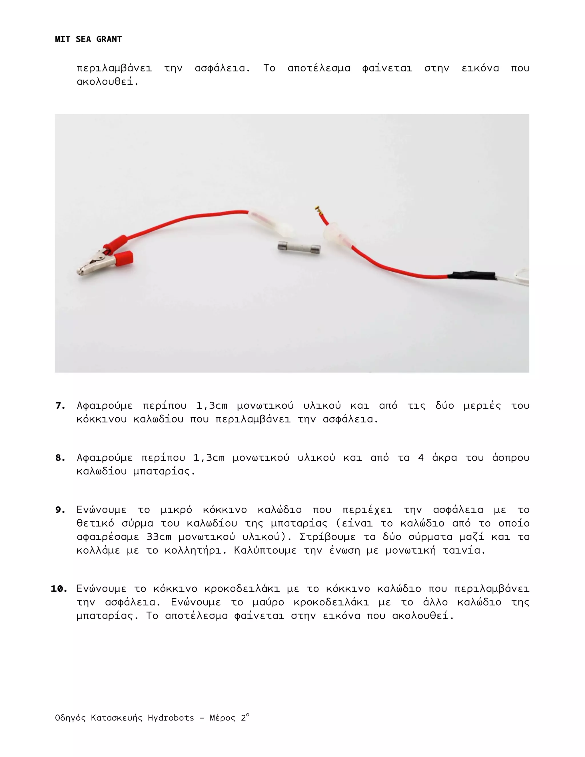 MIT SEA GRANT
	
  
Οδηγός Κατασκευής Hydrobots – Μέρος 2
ο
	
   	
   	
  
περιλαµβάνει την ασφάλεια. Το αποτέλεσµα φαίνεται στην εικόνα που
ακολουθεί.
7. Αφαιρούµε περίπου 1,3cm µονωτικού υλικού και από τις δύο µεριές του
κόκκινου καλωδίου που περιλαµβάνει την ασφάλεια.
8. Αφαιρούµε περίπου 1,3cm µονωτικού υλικού και από τα 4 άκρα του άσπρου
καλωδίου µπαταρίας.
9. Ενώνουµε το µικρό κόκκινο καλώδιο που περιέχει την ασφάλεια µε το
θετικό σύρµα του καλωδίου της µπαταρίας (είναι το καλώδιο από το οποίο
αφαιρέσαµε 33cm µονωτικού υλικού). Στρίβουµε τα δύο σύρµατα µαζί και τα
κολλάµε µε το κολλητήρι. Καλύπτουµε την ένωση µε µονωτική ταινία.
10. Ενώνουµε το κόκκινο κροκοδειλάκι µε το κόκκινο καλώδιο που περιλαµβάνει
την ασφάλεια. Ενώνουµε το µαύρο κροκοδειλάκι µε το άλλο καλώδιο της
µπαταρίας. Το αποτέλεσµα φαίνεται στην εικόνα που ακολουθεί.
 