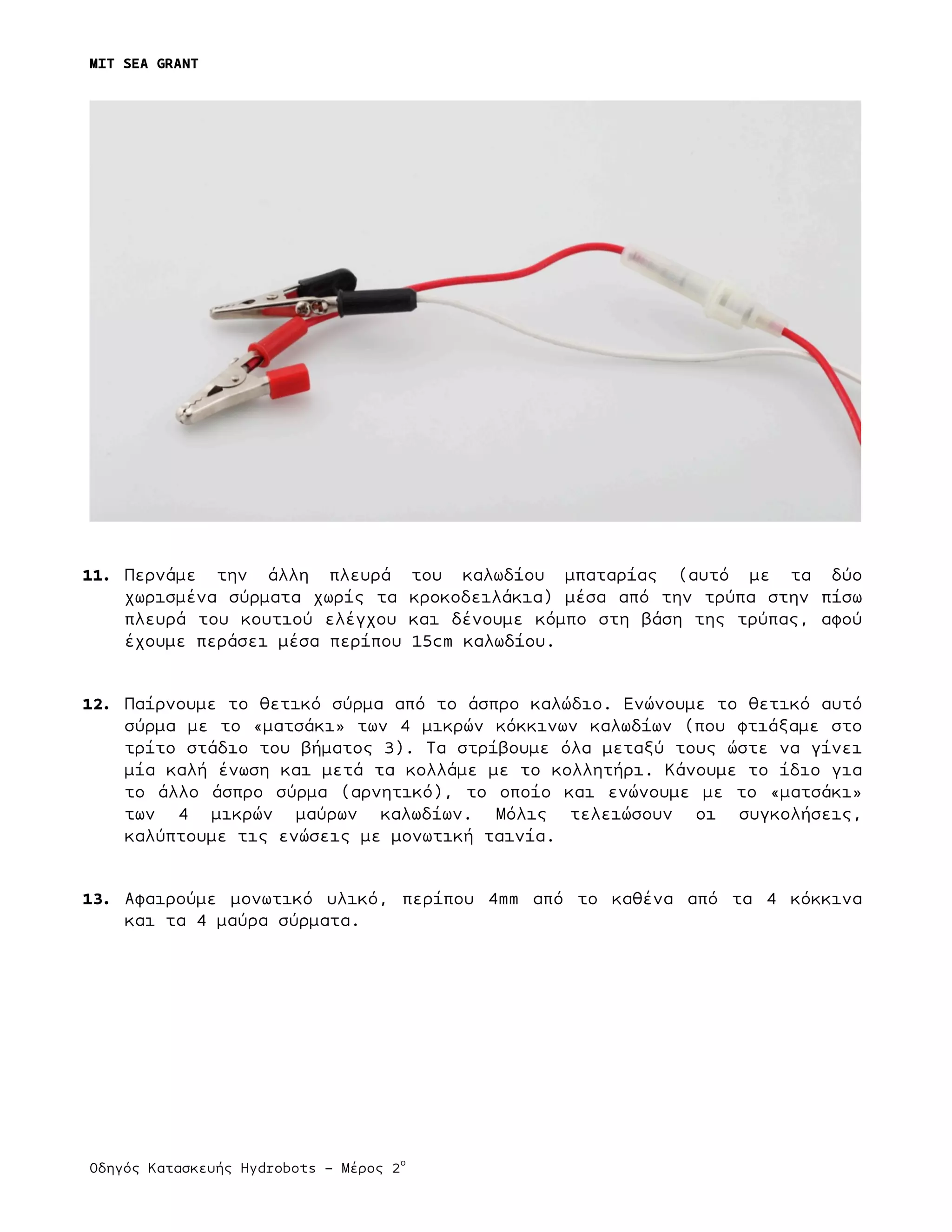 MIT SEA GRANT
	
  
Οδηγός Κατασκευής Hydrobots – Μέρος 2
ο
	
   	
   	
  
11. Περνάµε την άλλη πλευρά του καλωδίου µπαταρίας (αυτό µε τα δύο
χωρισµένα σύρµατα χωρίς τα κροκοδειλάκια) µέσα από την τρύπα στην πίσω
πλευρά του κουτιού ελέγχου και δένουµε κόµπο στη βάση της τρύπας, αφού
έχουµε περάσει µέσα περίπου 15cm καλωδίου.
12. Παίρνουµε το θετικό σύρµα από το άσπρο καλώδιο. Ενώνουµε το θετικό αυτό
σύρµα µε το «µατσάκι» των 4 µικρών κόκκινων καλωδίων (που φτιάξαµε στο
τρίτο στάδιο του βήµατος 3). Τα στρίβουµε όλα µεταξύ τους ώστε να γίνει
µία καλή ένωση και µετά τα κολλάµε µε το κολλητήρι. Κάνουµε το ίδιο για
το άλλο άσπρο σύρµα (αρνητικό), το οποίο και ενώνουµε µε το «µατσάκι»
των 4 µικρών µαύρων καλωδίων. Μόλις τελειώσουν οι συγκολήσεις,
καλύπτουµε τις ενώσεις µε µονωτική ταινία.
13. Αφαιρούµε µονωτικό υλικό, περίπου 4mm από το καθένα από τα 4 κόκκινα
και τα 4 µαύρα σύρµατα.
 