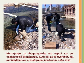 Μετρήσαμε	
   τη	
   θερμοκρασία	
   του	
   νερού	
   και	
   με	
  
υδραργυρικό	
  θερμόμετρο,	
  αλλά	
  και	
  με	
  το	
  Hydrobot,	
  και	
  
αποδείχθηκε	
  ότι	
  	
  οι	
  αισθητήρες	
  δουλεύουν	
  πολύ	
  καλά.	
  
33	
  
 