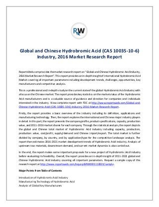 Global and Chinese Hydrobromic Acid (CAS 10035-10-6)
Industry, 2016 Market Research Report
ReportsWeb.com provides the market research report on “Global and Chinese Hydrobromic Acid Industry,
2016 Market Research Report”. This report provides an in-depth insight of International Hydrobromic Acid
Market covering all important parameters including development trends, challenges, opportunities, key
manufacturers and competitive analysis.
This is a professional and in-depth study on the current state of the global Hydrobromic Acid industry with
a focus on the Chinese market. The report provides key statistics on the market status of the Hydrobromic
Acid manufacturers and is a valuable source of guidance and direction for companies and individuals
interested in the industry. View complete report with TOC at http://www.reportsweb.com/Global-and-
Chinese-Hydrobromic-Acid-(CAS-10035-10-6)-Industry,-2016-Market-Research-Report .
Firstly, the report provides a basic overview of the industry including its definition, applications and
manufacturing technology. Then, the report explores the international and Chinese major industry players
in detail. In this part, the report presents the company profile, product specifications, capacity, production
value, and 2011-2016 market shares for each company. Through the statistical analysis, the report depicts
the global and Chinese total market of Hydrobromic Acid industry including capacity, production,
production value, cost/profit, supply/demand and Chinese import/export. The total market is further
divided by company, by country, and by application/type for the competitive landscape analysis. The
report then estimates 2016-2021 market development trends of Hydrobromic Acid industry. Analysis of
upstream raw materials, downstream demand, and current market dynamics is also carried out.
In the end, the report makes some important proposals for a new project of Hydrobromic Acid Industry
before evaluating its feasibility. Overall, the report provides an in-depth insight of 2011-2021 global and
Chinese Hydrobromic Acid industry covering all important parameters. Request a sample copy of this
research report at http://www.reportsweb.com/inquiry&RW0001110819/sample .
Major Points from Table of Contents
Introduction of Hydrobromic Acid Industry
Manufacturing Technology of Hydrobromic Acid
Analysis of Global Key Manufacturers
 