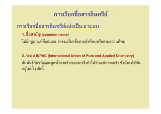 การเรียกชือสารอินทรีย์
การเรียกชือสารอินทรียแบ่งเป็ น 2 ระบบ
                     ์
  1. ชือสามัญ (common name)
  ไม่มกฎเกณฑ์ทแน่นอน อาจจะเรียกชือตามสิงทีพบหรือตามสถานทีพบ
       ี        ี

  2. ระบบ IUPAC (International Union of Pure and Applied Chemistry)
  สัมพันธ์กบชนิดและสูตรโครงสร้างของสารจึงทําให้งายแก่การจดจํา ซึงยังคงใช้กน
           ั                                    ่                         ั
     ่ ั ั
  อยูในปจจุบนนี/
 