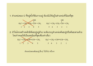 ่ ั ั
1. ตําแหน่งของ C ทีหมูฟงก์ชนเกาะอยู่ ต้องนับให้อยูในตําแหน่งทีน้อยทีสุด
                                                  ่
                                       OH                               OH
         H3C           CH2 CH2 CH           CH3      H3C     CH2 CH2 CH      CH3
               1       2       3       4        5       5    4      3   2     1

2. ถ้าในโครงสร้างหลักมีพนธะคูอยูดวย จะต้องระบุตาแหน่งพันธะคูหรือพันธะสามด้วย
                        ั   ่ ่ ้              ํ           ่
   โดยกําหนดให้เป็ นเลขน้อยทีสุดเพียงค่าเดียว
        H3C        CH2 CH          CH       CH3     H3C     CH2 CH      CH   CH3
           1       2       3       4        5          5    4       3   2    1



                       ตําแหน่งของพันธะคู่ คือ 2 ไม่ใช่ 3 หรื อ 4
 