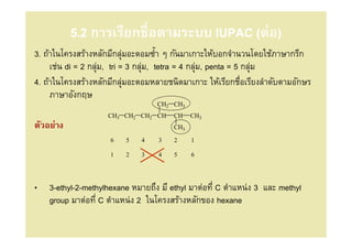 5.2 การเรียกชือตามระบบ IUPAC (ต่อ)
3. ถ้าในโครงสร้างหลักมีกลุมอะตอมซํ/า ๆ กันมาเกาะให้บอกจํานวนโดยใช้ภาษากรีก
                            ่
     เช่น di = 2 กลุม, tri = 3 กลุม, tetra = 4 กลุม, penta = 5 กลุม
                    ่             ่               ่               ่
4. ถ้าในโครงสร้างหลักมีกลุมอะตอมหลายชนิดมาเกาะ ให้เรียกชือเรียงลําดับตามอักษร
                              ่
     ภาษาอังกฤษ
                                  CH2 CH3
                    CH3 CH2 CH2 CH     CH    CH3
ตัวอย่าง                               CH3

                     6   5   4    3    2     1

                     1   2   3    4    5     6




•   3-ethyl-2-methylhexane หมายถึง มี ethyl มาต่อที C ตําแหน่ง 3 และ methyl
    group มาต่อที C ตําแหน่ง 2 ในโครงสร้างหลักของ hexane
 