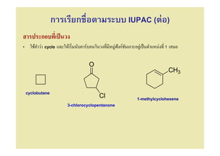 การเรียกชือตามระบบ IUPAC (ต่อ)
สารประกอบทีเป็ นวง
• ใช้คาว่า cyclo และให้เริ มนับคาร์บอนในวงทีมีหมู่ฟังก์ชนเกาะอยูเ่ ป็ นตําแหน่งที 1 เสมอ
      ํ                                                 ั

                                     O
                                                                                  CH3


 cyclobutane
                                        Cl                      1-methylcyclohexene
                         3-chlorocyclopentanone
 