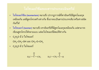 ไอโซเมอริซึมของสารประกอบอินทรีย์
• ไอโซเมอริซึม (isomerism) หมายถึง ปรากฏการณ์ทสารอินทรียมสตรโมเลกุล
                                                    ี       ์ ีู
  เหมือนกัน แต่มสตรโครงสร้างต่างกัน ซึงอาจจะเป็ นสารประเภทเดียวหรือต่างชนิด
                ีู
  กันก็ได้
• ไอโซเมอร์ (isomer) หมายถึง สารอินทรียทมีสตรโมเลกุลเหมือนกัน แต่สามารถ
                                         ์ ี ู
  เขียนสูตรโครงได้หลายแบบ แต่ละไอโซเมอร์มสมบัตต่างกัน
                                            ี     ิ
• C2H6O มี 2 ไอโซเมอร์
  CH3–CH2–OH และ CH3–O–CH3
• C3H6O มี 2 ไอโซเมอร์

                       O                        O
                 H3C   C   CH3       H3C   CH2 C    H
 