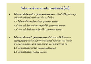 ไอโซเมอริซึมของสารประกอบอินทรีย์ (ต่ อ)
1.   ไอโซเมอร์เชิงโครงสร้าง (Structural isomer) สารอินทรียทมีสตรโมเลกุล
                                                            ์ ี ู
     เหมือนกันแต่มสตรโครงสร้างต่างกัน แบ่งได้เป็ น
                   ีู
     1.1 ไอโซเมอร์เชิงสายโซ่คาร์บอน (skeleton isomer)
                                    ่ ั ั
     1.2 ไอโซเมอร์เชิงตําแหน่งของหมูฟงก์ชน (positional isomer)
                                ่ ั ั
     1.3 ไอโซเมอร์เชิงชนิดของหมูฟงก์ชน (functional isomer)

2.   ไอโซเมอร์เชิงสเตอริ (Stereo isomer) เป็ นไอโซเมอร์ทมีโครงแบบ
                                                            ี
     (configuration) ต่างกันคือมีการจัดเรียงอะตอมในทีว่างต่างกัน (การจัด
     ตําแหน่งของอะตอมใน 3 มิตแตกต่างกัน) แบ่งได้เป็ น 2 ชนิด คือ
                                  ิ
     2.1 ไอโซเมอร์เชิงเรขาคณิต (geometrical isomer)
     2.2 ไอโซเมอร์เชิงแสง (optical isomer)
 