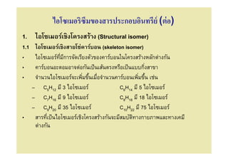 ไอโซเมอริซึมของสารประกอบอินทรีย์ (ต่ อ)
1. ไอโซเมอร์เชิงโครงสร้าง (Structural isomer)
1.1    ไอโซเมอร์เชิงสายโซ่คาร์บอน (skeleton isomer)
•      ไอโซเมอร์ทมีการจัดเรียงตัวของคาร์บอนในโครงสร้างหลักต่างกัน
                   ี
•      คาร์บอนอะตอมอาจต่อกันเป็ นเส้นตรงหรือเป็ นแบบกิงสาขา
•      จํานวนไอโซเมอร์จะเพิมขึนเมือจํานวนคาร์บอนเพิมขึน เช่น
                                /                        /
      – C5H12 มี 3 ไอโซเมอร์                  C6H14 มี 5 ไอโซเมอร์
      – C7H16 มี 9 ไอโซเมอร์                  C8H18 มี 18 ไอโซเมอร์
      – C9H20 มี 35 ไอโซเมอร์                 C10H22 มี 75 ไอโซเมอร์
•      สารทีเป็ นไอโซเมอร์เชิงโครงสร้างกันจะมีสมบัตทางกายภาพและทางเคมี
                                                   ิ
       ต่างกัน
 
