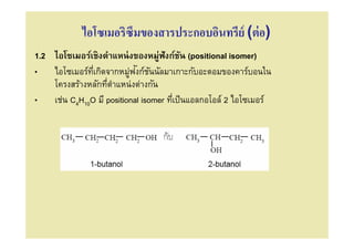 ไอโซเมอริซึมของสารประกอบอินทรีย์ (ต่ อ)
1.2 ไอโซเมอร์เชิงตําแหน่ งของหมู่ฟังก์ชน (positional isomer)
                                         ั
                         ่ ั ั
• ไอโซเมอร์ทเกิดจากหมูฟงก์ชนนัลมาเกาะกับอะตอมของคาร์บอนใน
              ี
    โครงสร้างหลักทีตําแหน่งต่างกัน
• เช่น C4H10O มี positional isomer ทีเป็ นแอลกอโอล์ 2 ไอโซเมอร์
 