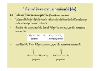 ไอโซเมอริซึมของสารประกอบอินทรีย์ (ต่ อ)
1.3 ไอโซเมอร์เชิงชนิดของหมู่ฟังก์ชน (functional isomer)
                                   ั
               ี ่ ั ั
• ไอโซเมอร์ทมีหมูฟงก์ชนนัลต่างกัน เป็ นสารอินทรียต่างชนิดกันทีมีสตรโมเลกุล
                                                   ์               ู
    เหมือนกันแต่สตรโครงสร้างต่างกัน
                 ู
• ตัวอย่าง เช่น แอลกอฮอล์ กับ อีเทอร์ ทีมีสตรโมเลกุล C2H6O เป็ น functional
                                           ู
    isomer กัน


•    แอลดีไฮด์ กับ คีโตน ทีมีสตรโมเลกุล C3H6O เป็ น functional isomer กัน
                              ู
                      O                            O

                 H    C     CH2   CH3      H3C     C       CH3

                      propanal                 propanone
 