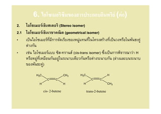 6. ไอโซเมอริซึมของสารประกอบอินทรีย์ (ต่ อ)
2. ไอโซเมอร์เชิงสเตอริ (Stereo isomer)
2.1 ไอโซเมอร์เชิงเรขาคณิต (geometrical isomer)
• เป็ นไอโซเมอร์ทมีการจัดเรียงของหมูแทนทีในโครงสร้างทีเป็ นวงหรือในพันธะคู่
                  ี                 ่
    ต่างกัน
• เช่น ไอโซเมอร์แบบ ซิส-ทรานส์ (cis-trans isomer) ซึงเป็ นการพิจารณาว่า H
    หรือหมูทเหมือนกันอยูในระนาบเดียวกันหรือต่างระนาบกัน (ล่างและบนระนาบ
            ่ ี         ่
    ของพันธะคู) ่
           H3C                   CH3   H3C                    H
                   C      C                     C     C
             H                   H      H                     CH3

                 cis- 2-butene               trans-2-butene
 