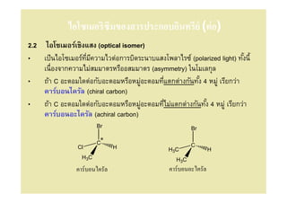 ไอโซเมอริซึมของสารประกอบอินทรีย์ (ต่ อ)
2.2 ไอโซเมอร์เชิงแสง (optical isomer)
• เป็ นไอโซเมอร์ทมีความไวต่อการบิดระนาบแสงโพลาไรซ์ (polarized light) ทังนี/
                 ี                                                     /
    เนืองจากความไม่สมมาตรหรืออสมมาตร (asymmetry) ในโมเลกุล
• ถ้า C อะตอมใดต่อกับอะตอมหรือหมูอะตอมทีแตกต่างกันทัง 4 หมู่ เรียกว่า
                                    ่                /
    คาร์บอนไครัล (chiral carbon)
• ถ้า C อะตอมใดต่อกับอะตอมหรือหมูอะตอมทีไม่แตกต่างกันทัง 4 หมู่ เรียกว่า
                                      ่                 /
    คาร์บอนอะไครัล (achiral carbon)
                        Br                              Br

                        C*                              C
                Cl             H               H3C              H
                  H3C                             H3C
                คาร์บอนไครัล                   คาร์บอนอะไครัล
 
