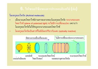 6. ไอโซเมอริซึมของสารประกอบอินทรีย์ (ต่ อ)
โมเลกุลอะไครัล (Achiral molecule)
• เมือฉายแสงโพลาไรซ์ผานสารละลายของโมเลกุลอะไครัล ระนาบของแสง
                          ่
     โพลาไรซ์ (plane of polarized light) จะไม่มการเปลียนแปลง เพราะว่า
                                               ี
     โมเลกุลอะไครัลไม่ได้หมุนระนาบของแสงโพลาไรซ์
• โมเลกุลอะไครัลเป็ นสารทีไม่มอนตรกิรยากับแสง (optically inactive)
                                 ีั       ิ
 