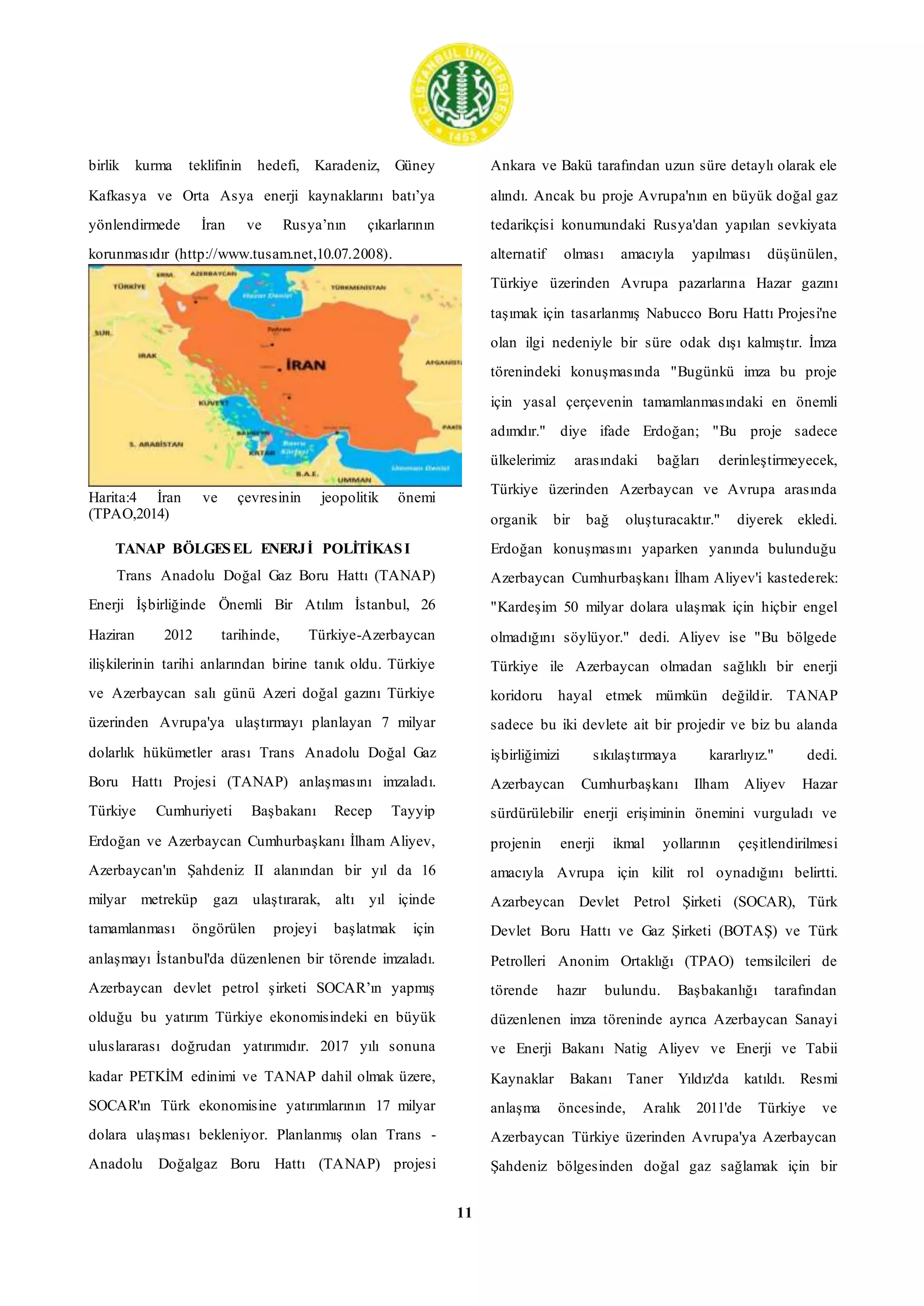 11
birlik kurma teklifinin hedefi, Karadeniz, Güney
Kafkasya ve Orta Asya enerji kaynaklarını batı’ya
yönlendirmede İran ve Rusya’nın çıkarlarının
korunmasıdır (http://www.tusam.net,10.07.2008).
Harita:4 İran ve çevresinin jeopolitik önemi
(TPAO,2014)
TANAP BÖLGESEL ENERJİ POLİTİKASI
Trans Anadolu Doğal Gaz Boru Hattı (TANAP)
Enerji İşbirliğinde Önemli Bir Atılım İstanbul, 26
Haziran 2012 tarihinde, Türkiye-Azerbaycan
ilişkilerinin tarihi anlarından birine tanık oldu. Türkiye
ve Azerbaycan salı günü Azeri doğal gazını Türkiye
üzerinden Avrupa'ya ulaştırmayı planlayan 7 milyar
dolarlık hükümetler arası Trans Anadolu Doğal Gaz
Boru Hattı Projesi (TANAP) anlaşmasını imzaladı.
Türkiye Cumhuriyeti Başbakanı Recep Tayyip
Erdoğan ve Azerbaycan Cumhurbaşkanı İlham Aliyev,
Azerbaycan'ın Şahdeniz II alanından bir yıl da 16
milyar metreküp gazı ulaştırarak, altı yıl içinde
tamamlanması öngörülen projeyi başlatmak için
anlaşmayı İstanbul'da düzenlenen bir törende imzaladı.
Azerbaycan devlet petrol şirketi SOCAR’ın yapmış
olduğu bu yatırım Türkiye ekonomisindeki en büyük
uluslararası doğrudan yatırımıdır. 2017 yılı sonuna
kadar PETKİM edinimi ve TANAP dahil olmak üzere,
SOCAR'ın Türk ekonomisine yatırımlarının 17 milyar
dolara ulaşması bekleniyor. Planlanmış olan Trans -
Anadolu Doğalgaz Boru Hattı (TANAP) projesi
Ankara ve Bakü tarafından uzun süre detaylı olarak ele
alındı. Ancak bu proje Avrupa'nın en büyük doğal gaz
tedarikçisi konumundaki Rusya'dan yapılan sevkiyata
alternatif olması amacıyla yapılması düşünülen,
Türkiye üzerinden Avrupa pazarlarına Hazar gazını
taşımak için tasarlanmış Nabucco Boru Hattı Projesi'ne
olan ilgi nedeniyle bir süre odak dışı kalmıştır. İmza
törenindeki konuşmasında "Bugünkü imza bu proje
için yasal çerçevenin tamamlanmasındaki en önemli
adımdır." diye ifade Erdoğan; "Bu proje sadece
ülkelerimiz arasındaki bağları derinleştirmeyecek,
Türkiye üzerinden Azerbaycan ve Avrupa arasında
organik bir bağ oluşturacaktır." diyerek ekledi.
Erdoğan konuşmasını yaparken yanında bulunduğu
Azerbaycan Cumhurbaşkanı İlham Aliyev'i kastederek:
"Kardeşim 50 milyar dolara ulaşmak için hiçbir engel
olmadığını söylüyor." dedi. Aliyev ise "Bu bölgede
Türkiye ile Azerbaycan olmadan sağlıklı bir enerji
koridoru hayal etmek mümkün değildir. TANAP
sadece bu iki devlete ait bir projedir ve biz bu alanda
işbirliğimizi sıkılaştırmaya kararlıyız." dedi.
Azerbaycan Cumhurbaşkanı Ilham Aliyev Hazar
sürdürülebilir enerji erişiminin önemini vurguladı ve
projenin enerji ikmal yollarının çeşitlendirilmesi
amacıyla Avrupa için kilit rol oynadığını belirtti.
Azarbeycan Devlet Petrol Şirketi (SOCAR), Türk
Devlet Boru Hattı ve Gaz Şirketi (BOTAŞ) ve Türk
Petrolleri Anonim Ortaklığı (TPAO) temsilcileri de
törende hazır bulundu. Başbakanlığı tarafından
düzenlenen imza töreninde ayrıca Azerbaycan Sanayi
ve Enerji Bakanı Natig Aliyev ve Enerji ve Tabii
Kaynaklar Bakanı Taner Yıldız'da katıldı. Resmi
anlaşma öncesinde, Aralık 2011'de Türkiye ve
Azerbaycan Türkiye üzerinden Avrupa'ya Azerbaycan
Şahdeniz bölgesinden doğal gaz sağlamak için bir
 