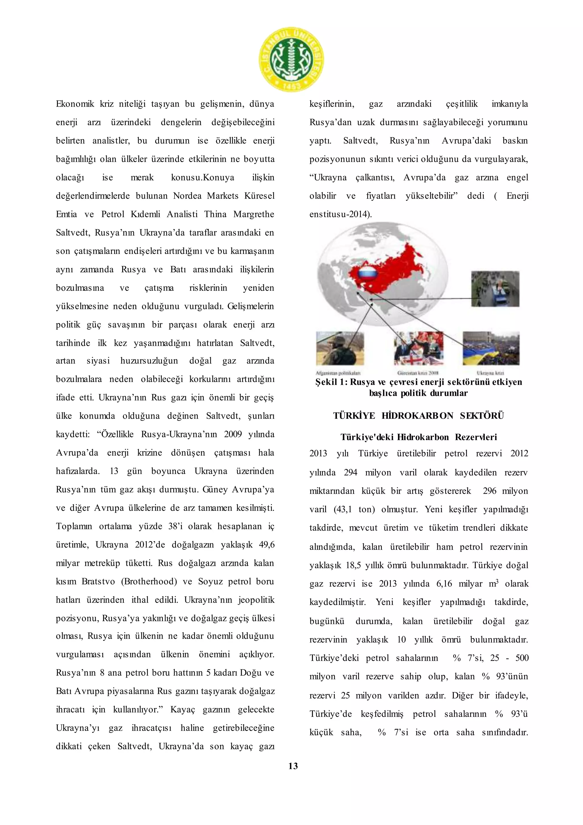13
Ekonomik kriz niteliği taşıyan bu gelişmenin, dünya
enerji arzı üzerindeki dengelerin değişebileceğini
belirten analistler, bu durumun ise özellikle enerji
bağımlılığı olan ülkeler üzerinde etkilerinin ne boyutta
olacağı ise merak konusu.Konuya ilişkin
değerlendirmelerde bulunan Nordea Markets Küresel
Emtia ve Petrol Kıdemli Analisti Thina Margrethe
Saltvedt, Rusya’nın Ukrayna’da taraflar arasındaki en
son çatışmaların endişeleri artırdığını ve bu karmaşanın
aynı zamanda Rusya ve Batı arasındaki ilişkilerin
bozulmasına ve çatışma risklerinin yeniden
yükselmesine neden olduğunu vurguladı. Gelişmelerin
politik güç savaşının bir parçası olarak enerji arzı
tarihinde ilk kez yaşanmadığını hatırlatan Saltvedt,
artan siyasi huzursuzluğun doğal gaz arzında
bozulmalara neden olabileceği korkularını artırdığını
ifade etti. Ukrayna’nın Rus gazı için önemli bir geçiş
ülke konumda olduğuna değinen Saltvedt, şunları
kaydetti: “Özellikle Rusya-Ukrayna’nın 2009 yılında
Avrupa’da enerji krizine dönüşen çatışması hala
hafızalarda. 13 gün boyunca Ukrayna üzerinden
Rusya’nın tüm gaz akışı durmuştu. Güney Avrupa’ya
ve diğer Avrupa ülkelerine de arz tamamen kesilmişti.
Toplamın ortalama yüzde 38’i olarak hesaplanan iç
üretimle, Ukrayna 2012’de doğalgazın yaklaşık 49,6
milyar metreküp tüketti. Rus doğalgazı arzında kalan
kısım Bratstvo (Brotherhood) ve Soyuz petrol boru
hatları üzerinden ithal edildi. Ukrayna’nın jeopolitik
pozisyonu, Rusya’ya yakınlığı ve doğalgaz geçiş ülkesi
olması, Rusya için ülkenin ne kadar önemli olduğunu
vurgulaması açısından ülkenin önemini açıklıyor.
Rusya’nın 8 ana petrol boru hattının 5 kadarı Doğu ve
Batı Avrupa piyasalarına Rus gazını taşıyarak doğalgaz
ihracatı için kullanılıyor.” Kayaç gazının gelecekte
Ukrayna’yı gaz ihracatçısı haline getirebileceğine
dikkati çeken Saltvedt, Ukrayna’da son kayaç gazı
keşiflerinin, gaz arzındaki çeşitlilik imkanıyla
Rusya’dan uzak durmasını sağlayabileceği yorumunu
yaptı. Saltvedt, Rusya’nın Avrupa’daki baskın
pozisyonunun sıkıntı verici olduğunu da vurgulayarak,
“Ukrayna çalkantısı, Avrupa’da gaz arzına engel
olabilir ve fiyatları yükseltebilir” dedi ( Enerji
enstitusu-2014).
Şekil 1: Rusya ve çevresi enerji sektörünü etkiyen
başlıca politik durumlar
TÜRKİYE HİDROKARBON SEKTÖRÜ
Türkiye'deki Hidrokarbon Rezervleri
2013 yılı Türkiye üretilebilir petrol rezervi 2012
yılında 294 milyon varil olarak kaydedilen rezerv
miktarından küçük bir artış göstererek 296 milyon
varil (43,1 ton) olmuştur. Yeni keşifler yapılmadığı
takdirde, mevcut üretim ve tüketim trendleri dikkate
alındığında, kalan üretilebilir ham petrol rezervinin
yaklaşık 18,5 yıllık ömrü bulunmaktadır. Türkiye doğal
gaz rezervi ise 2013 yılında 6,16 milyar m3 olarak
kaydedilmiştir. Yeni keşifler yapılmadığı takdirde,
bugünkü durumda, kalan üretilebilir doğal gaz
rezervinin yaklaşık 10 yıllık ömrü bulunmaktadır.
Türkiye’deki petrol sahalarının % 7’si, 25 - 500
milyon varil rezerve sahip olup, kalan % 93’ünün
rezervi 25 milyon varilden azdır. Diğer bir ifadeyle,
Türkiye’de keşfedilmiş petrol sahalarının % 93’ü
küçük saha, % 7’si ise orta saha sınıfındadır.
 