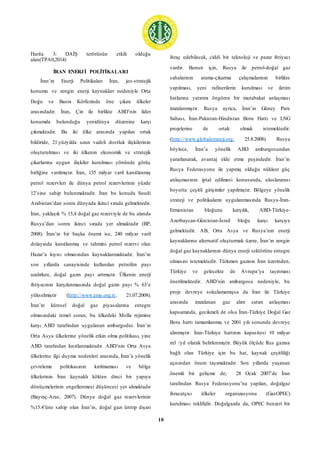 10
Harita 3: DAİŞ terörünün etkili olduğu
alan(TPA0,2014)
İRAN ENERJİ POLİTİKALARI
İran’ın Enerji Politikaları İran, jeo-stratejik
konumu ve zengin enerji kaynakları nedeniyle Orta
Doğu ve Basra Körfezinde öne çıkan ülkeler
arasındadır. İran, Çin ile birlikte ABD’nin lider
konumda bulunduğu yenidünya düzenine karşı
çıkmaktadır. Bu iki ülke arasında yapılan ortak
bildiride, 21.yüzyılda uzun vadeli dostluk ilişkilerinin
oluşturulması ve iki ülkenin ekonomik ve stratejik
çıkarlarına uygun ilişkiler kurulması yönünde görüş
birliğine varılmıştır. İran, 135 milyar varil kanıtlanmış
petrol rezervleri ile dünya petrol rezervlerinin yüzde
12’sine sahip bulunmaktadır. İran bu konuda Suudi
Arabistan’dan sonra dünyada ikinci sırada gelmektedir.
İran, yaklaşık % 15,4 doğal gaz rezerviyle de bu alanda
Rusya’dan sonra ikinci sırada yer almaktadır (BP,
2008). İran’ın bir başka önemi ise, 240 milyar varil
dolayında kanıtlanmış ve tahmini petrol rezervi olan
Hazar’a kıyısı olmasından kaynaklanmaktadır. İran’ın
son yıllarda sanayisinde kullanılan petrolün payı
azalırken, doğal gazın payı artmıştır. Ülkenin enerji
ihtiyacının karşılanmasında doğal gazın payı % 63’e
yükselmiştir (http://www.emo.org.tr, 21.07.2008).
İran’ın küresel doğal gaz piyasalarına entegre
olmasındaki temel sorun, bu ülkedeki Molla rejimine
karşı ABD tarafından uygulanan ambargodur. İran’ın
Orta Asya ülkelerine yönelik etkin olma politikası, yine
ABD tarafından kısıtlanmaktadır. ABD’nin Orta Asya
ülkelerine ilgi duyma nedenleri arasında, İran’a yönelik
çevreleme politikasının kırılmaması ve bölge
ülkelerinin İran kaynaklı kökten dinci bir yapıya
dönüşmelerinin engellenmesi düşüncesi yer almaktadır
(Bayraç-Aras, 2007). Dünya doğal gaz rezervlerinin
%15.4’üne sahip olan İran’ın, doğal gazı üretip dışarı
ihraç edebilecek, ciddi bir teknoloji ve pazar ihtiyacı
vardır. Bunun için, Rusya ile petrol-doğal gaz
sahalarının arama-çıkarma çalışmalarının birlikte
yapılması, yeni rafinerilerin kurulması ve iletim
hatlarına yatırımı öngören bir mutabakat anlaşması
imzalanmıştır. Rusya ayrıca, İran’ın Güney Pars
Sahası, İran-Pakistan-Hindistan Boru Hattı ve LNG
projelerine de ortak olmak istemektedir.
(http://www.globalstrateji.org, 25.8.2008). Rusya
böylece, İran’a yönelik ABD ambargosundan
yararlanarak, avantaj elde etme peşindedir. İran’ın
Rusya Federasyonu ile yapmış olduğu nükleer güç
anlaşmasının iptal edilmesi konusunda, uluslararası
boyutta çeşitli girişimler yapılmıştır. Bölgeye yönelik
strateji ve politikaların uygulanmasında Rusya-İran-
Ermenistan bloğuna karşılık, ABD-Türkiye-
Azerbaycan-Gürcistan-İsrail bloğu karşı karşıya
gelmektedir. AB, Orta Asya ve Rusya’nın enerji
kaynaklarına alternatif oluşturmak üzere, İran’ın zengin
doğal gaz kaynaklarının dünya enerji sektörüne entegre
olmasını istemektedir. Türkmen gazının İran üzerinden,
Türkiye ve gelecekte de Avrupa’ya taşınması
önerilmektedir. ABD’nin ambargosu nedeniyle, bu
proje devreye sokulamamışsa da İran ile Türkiye
arasında imzalanan gaz alım satım anlaşması
kapsamında, gecikmeli de olsa İran-Türkiye Doğal Gaz
Boru hattı tamamlanmış ve 2001 yılı sonunda devreye
alınmıştır. İran-Türkiye hattının kapasitesi 10 milyar
m3 /yıl olarak belirlenmiştir. Büyük ölçüde Rus gazına
bağlı olan Türkiye için bu hat, kaynak çeşitliliği
açısından önem taşımaktadır. Son yıllarda yaşanan
önemli bir gelişme de; 28 Ocak 2007’de İran
tarafından Rusya Federasyonu’na yapılan, doğalgaz
ihracatçısı ülkeler organizasyonu (GasOPEC)
kurulması teklifidir. Doğalgazda da, OPEC benzeri bir
 