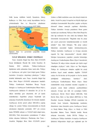 11
birlik kurma teklifinin hedefi, Karadeniz, Güney
Kafkasya ve Orta Asya enerji kaynaklarını batı’ya
yönlendirmede İran ve Rusya’nın çıkarlarının
korunmasıdır (http://www.tusam.net,10.07.2008).
Harita:4 İran ve çevresinin jeopolitik önemi
(TPAO,2014)
TANAP BÖLGESEL ENERJİ POLİTİKASI
Trans Anadolu Doğal Gaz Boru Hattı (TANAP)
Enerji İşbirliğinde Önemli Bir Atılım İstanbul, 26
Haziran 2012 tarihinde, Türkiye-Azerbaycan
ilişkilerinin tarihi anlarından birine tanık oldu. Türkiye
ve Azerbaycan salı günü Azeri doğal gazını Türkiye
üzerinden Avrupa'ya ulaştırmayı planlayan 7 milyar
dolarlık hükümetler arası Trans Anadolu Doğal Gaz
Boru Hattı Projesi (TANAP) anlaşmasını imzaladı.
Türkiye Cumhuriyeti Başbakanı Recep Tayyip
Erdoğan ve Azerbaycan Cumhurbaşkanı İlham Aliyev,
Azerbaycan'ın Şahdeniz II alanından bir yıl da 16
milyar metreküp gazı ulaştırarak, altı yıl içinde
tamamlanması öngörülen projeyi başlatmak için
anlaşmayı İstanbul'da düzenlenen bir törende imzaladı.
Azerbaycan devlet petrol şirketi SOCAR’ın yapmış
olduğu bu yatırım Türkiye ekonomisindeki en büyük
uluslararası doğrudan yatırımıdır. 2017 yılı sonuna
kadar PETKİM edinimi ve TANAP dahil olmak üzere,
SOCAR'ın Türk ekonomisine yatırımlarının 17 milyar
dolara ulaşması bekleniyor. Planlanmış olan Trans -
Anadolu Doğalgaz Boru Hattı (TANAP) projesi
Ankara ve Bakü tarafından uzun süre detaylı olarak ele
alındı. Ancak bu proje Avrupa'nın en büyük doğal gaz
tedarikçisi konumundaki Rusya'dan yapılan sevkiyata
alternatif olması amacıyla yapılması düşünülen,
Türkiye üzerinden Avrupa pazarlarına Hazar gazını
taşımak için tasarlanmış Nabucco Boru Hattı Projesi'ne
olan ilgi nedeniyle bir süre odak dışı kalmıştır. İmza
törenindeki konuşmasında "Bugünkü imza bu proje
için yasal çerçevenin tamamlanmasındaki en önemli
adımdır." diye ifade Erdoğan; "Bu proje sadece
ülkelerimiz arasındaki bağları derinleştirmeyecek,
Türkiye üzerinden Azerbaycan ve Avrupa arasında
organik bir bağ oluşturacaktır." diyerek ekledi.
Erdoğan konuşmasını yaparken yanında bulunduğu
Azerbaycan Cumhurbaşkanı İlham Aliyev'i kastederek:
"Kardeşim 50 milyar dolara ulaşmak için hiçbir engel
olmadığını söylüyor." dedi. Aliyev ise "Bu bölgede
Türkiye ile Azerbaycan olmadan sağlıklı bir enerji
koridoru hayal etmek mümkün değildir. TANAP
sadece bu iki devlete ait bir projedir ve biz bu alanda
işbirliğimizi sıkılaştırmaya kararlıyız." dedi.
Azerbaycan Cumhurbaşkanı Ilham Aliyev Hazar
sürdürülebilir enerji erişiminin önemini vurguladı ve
projenin enerji ikmal yollarının çeşitlendirilmesi
amacıyla Avrupa için kilit rol oynadığını belirtti.
Azarbeycan Devlet Petrol Şirketi (SOCAR), Türk
Devlet Boru Hattı ve Gaz Şirketi (BOTAŞ) ve Türk
Petrolleri Anonim Ortaklığı (TPAO) temsilcileri de
törende hazır bulundu. Başbakanlığı tarafından
düzenlenen imza töreninde ayrıca Azerbaycan Sanayi
ve Enerji Bakanı Natig Aliyev ve Enerji ve Tabii
Kaynaklar Bakanı Taner Yıldız'da katıldı. Resmi
anlaşma öncesinde, Aralık 2011'de Türkiye ve
Azerbaycan Türkiye üzerinden Avrupa'ya Azerbaycan
Şahdeniz bölgesinden doğal gaz sağlamak için bir
 
