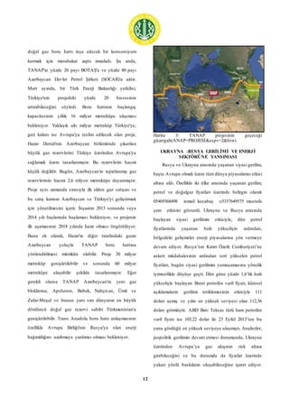 12
doğal gaz boru hattı inşa edecek bir konsorsiyum
kurmak için mutabakat zaptı imzaladı. Şu anda,
TANAP'ın yüzde 20 payı BOTAŞ'a ve yüzde 80 payı
Azerbaycan Devlet Petrol Şirketi (SOCAR)'a aittir.
Mart ayında, bir Türk Enerji Bakanlığı yetkilisi,
Türkiye'nin projedeki yüzde 20 hissesinin
artırabileceğini söyledi. Boru hattının başlangıç
kapasitesinin yıllık 16 milyar metreküpe ulaşması
bekleniyor. Yaklaşık altı milyar metreküp Türkiye'ye,
geri kalanı ise Avrupa'ya teslim edilecek olan proje,
Hazar Denizi'nin Azerbaycan bölümünde çıkarılan
büyük gaz rezervlerini Türkiye üzerinden Avrupa'ya
sağlamak üzere tasarlanmıştır. Bu rezervlerin hacmi
küçük değildir. Bugün, Azerbaycan'ın ispatlanmış gaz
rezervlerinin hacmi 2,6 trilyon metreküpe dayanmıştır.
Proje aynı zamanda sırasıyla ilk elden gaz satışını ve
bu satış karının Azerbaycan ve Türkiye'yi geliştirmek
için yönetilmesini içerir. İnşaatın 2013 sonunda veya
2014 yılı başlarında başlaması bekleniyor, ve projenin
ilk aşamasının 2018 yılında hazır olması öngörülüyor.
Buna ek olarak, Hazar'ın diğer tarafındaki gazın
Azarbeycan yoluyla TANAP boru hattına
yönlendirilmesi mümkün olabilir. Proje 30 milyar
metreküp genişletilebilir ve sonunda 60 milyar
metreküpe ulaşabilir şekilde tasarlanmıştır. Eğer
gerekli olursa TANAP Azarbeycan'ın yeni gaz
bloklarına; Apsheron, Babek, Nahçıvan, Ümit ve
Zafar-Meşal ve bunun yanı sıra dünyanın en büyük
dördüncü doğal gaz rezervi sahibi Türkmenistan'a
genişletilebilir. Trans Anadolu boru hattı anlaşmasının
özellikle Avrupa Birliği'nin Rusya'ya olan enerji
bağımlılığını azaltmaya yardımcı olması bekleniyor.
Harita 5: TANAP projesinin geçeceği
güzergah(ANAP+PROJESİ&espv=2&biw)
UKRAYNA -RUSYA GERİLİMİ VE ENERJİ
SEKTÖRÜNE YANSIMASI
Rusya ve Ukrayna arasında yaşanan siyasi gerilim,
başta Avrupa olmak üzere tüm dünya piyasalarını etkisi
altına aldı. Özellikle iki ülke arasında yaşanan gerilim,
petrol ve doğalgaz fiyatları üzerinde belirgin olarak
05469368498 ismail kocabaş o5337649575 mustafa
şam etkisini gösterdi. Ukrayna ve Rusya arasında
başlayan siyasi gerilimin etkisiyle, dün petrol
fiyatlarında yaşanan hızlı yükselişin ardından,
bölgedeki gelişmeler enerji piyasalarına yön vermeye
devam ediyor. Rusya’nın Kırım Özerk Cumhuriyeti’ne
askeri müdahalesinin ardından sert yükselen petrol
fiyatları, bugün siyasi gerilimin yumuşamasına yönelik
iyimserlikle düşüşe geçti. Dün güne yüzde 1,6’lık hızlı
yükselişle başlayan Brent petrolün varil fiyatı, küresel
açıklamaların gerilimi tetiklemesinin etkisiyle 111
doları aşmış ve yılın en yüksek seviyesi olan 112,36
doları görmüştü. ABD Batı Teksas türü ham petrolün
varil fiyatı ise 105,22 dolar ile 23 Eylül 2013’ten bu
yana gördüğü en yüksek seviyeye ulaşmıştı. Analistler,
jeopolitik gerilimin devam etmesi durumunda, Ukrayna
üzerinden Avrupa’ya gaz akışının risk altına
girebileceğini ve bu durumda da fiyatlar üzerinde
yukarı yönlü baskıların oluşabileceğine işaret ediyor.
 