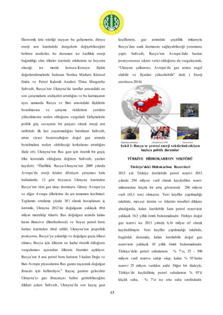 13
Ekonomik kriz niteliği taşıyan bu gelişmenin, dünya
enerji arzı üzerindeki dengelerin değişebileceğini
belirten analistler, bu durumun ise özellikle enerji
bağımlılığı olan ülkeler üzerinde etkilerinin ne boyutta
olacağı ise merak konusu.Konuya ilişkin
değerlendirmelerde bulunan Nordea Markets Küresel
Emtia ve Petrol Kıdemli Analisti Thina Margrethe
Saltvedt, Rusya’nın Ukrayna’da taraflar arasındaki en
son çatışmaların endişeleri artırdığını ve bu karmaşanın
aynı zamanda Rusya ve Batı arasındaki ilişkilerin
bozulmasına ve çatışma risklerinin yeniden
yükselmesine neden olduğunu vurguladı. Gelişmelerin
politik güç savaşının bir parçası olarak enerji arzı
tarihinde ilk kez yaşanmadığını hatırlatan Saltvedt,
artan siyasi huzursuzluğun doğal gaz arzında
bozulmalara neden olabileceği korkularını artırdığını
ifade etti. Ukrayna’nın Rus gazı için önemli bir geçiş
ülke konumda olduğuna değinen Saltvedt, şunları
kaydetti: “Özellikle Rusya-Ukrayna’nın 2009 yılında
Avrupa’da enerji krizine dönüşen çatışması hala
hafızalarda. 13 gün boyunca Ukrayna üzerinden
Rusya’nın tüm gaz akışı durmuştu. Güney Avrupa’ya
ve diğer Avrupa ülkelerine de arz tamamen kesilmişti.
Toplamın ortalama yüzde 38’i olarak hesaplanan iç
üretimle, Ukrayna 2012’de doğalgazın yaklaşık 49,6
milyar metreküp tüketti. Rus doğalgazı arzında kalan
kısım Bratstvo (Brotherhood) ve Soyuz petrol boru
hatları üzerinden ithal edildi. Ukrayna’nın jeopolitik
pozisyonu, Rusya’ya yakınlığı ve doğalgaz geçiş ülkesi
olması, Rusya için ülkenin ne kadar önemli olduğunu
vurgulaması açısından ülkenin önemini açıklıyor.
Rusya’nın 8 ana petrol boru hattının 5 kadarı Doğu ve
Batı Avrupa piyasalarına Rus gazını taşıyarak doğalgaz
ihracatı için kullanılıyor.” Kayaç gazının gelecekte
Ukrayna’yı gaz ihracatçısı haline getirebileceğine
dikkati çeken Saltvedt, Ukrayna’da son kayaç gazı
keşiflerinin, gaz arzındaki çeşitlilik imkanıyla
Rusya’dan uzak durmasını sağlayabileceği yorumunu
yaptı. Saltvedt, Rusya’nın Avrupa’daki baskın
pozisyonunun sıkıntı verici olduğunu da vurgulayarak,
“Ukrayna çalkantısı, Avrupa’da gaz arzına engel
olabilir ve fiyatları yükseltebilir” dedi ( Enerji
enstitusu-2014).
Şekil 1: Rusya ve çevresi enerji sektörünü etkiyen
başlıca politik durumlar
TÜRKİYE HİDROKARBON SEKTÖRÜ
Türkiye'deki Hidrokarbon Rezervleri
2013 yılı Türkiye üretilebilir petrol rezervi 2012
yılında 294 milyon varil olarak kaydedilen rezerv
miktarından küçük bir artış göstererek 296 milyon
varil (43,1 ton) olmuştur. Yeni keşifler yapılmadığı
takdirde, mevcut üretim ve tüketim trendleri dikkate
alındığında, kalan üretilebilir ham petrol rezervinin
yaklaşık 18,5 yıllık ömrü bulunmaktadır. Türkiye doğal
gaz rezervi ise 2013 yılında 6,16 milyar m3 olarak
kaydedilmiştir. Yeni keşifler yapılmadığı takdirde,
bugünkü durumda, kalan üretilebilir doğal gaz
rezervinin yaklaşık 10 yıllık ömrü bulunmaktadır.
Türkiye’deki petrol sahalarının % 7’si, 25 - 500
milyon varil rezerve sahip olup, kalan % 93’ünün
rezervi 25 milyon varilden azdır. Diğer bir ifadeyle,
Türkiye’de keşfedilmiş petrol sahalarının % 93’ü
küçük saha, % 7’si ise orta saha sınıfındadır.
 