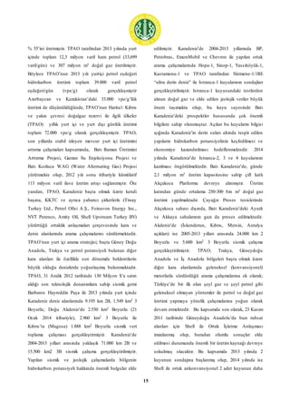 15
% 55’ini üretmiştir. TPAO tarafından 2013 yılında yurt
içinde toplam 12,3 milyon varil ham petrol (33,699
varil/gün) ve 307 milyon m3 doğal gaz üretilmiştir.
Böylece TPAO’nun 2013 yılı yurtiçi petrol eşdeğeri
hidrokarbon üretimi toplam 39.000 varil petrol
eşdeğeri/gün (vpe/g) olarak gerçekleşmiştir
Azerbaycan ve Kazakistan’daki 33.000 vpe/g’lük
üretimi de düşünüldüğünde, TPAO’nun Harita1: Kıbrıs
ve yakın çevresi doğalgaz rezervi ile ilgili ülkeler
(TPAO) yıllık yurt içi ve yurt dışı günlük üretimi
toplam 72.000 vpe/g olarak gerçekleşmiştir. TPAO,
son yıllarda stabil izleyen mevcut yurt içi üretimini
artırma çalışmaları kapsamında, Batı Raman Üretimini
Arttırma Projesi, Garzan Su Enjeksiyonu Projesi ve
Batı Kozluca WAG (Water Alternating Gas) Projesi
yürütmekte olup, 2012 yılı sonu itibariyle kümülatif
113 milyon varil ilave üretim artışı sağlanmıştır. Öte
yandan, TPAO, Karadeniz başta olmak üzere kendi
başına, KKTC ve ayrıca yabancı şirketlerle (Tiway
Turkey Ltd., Petrol Ofisi A.Ş., Foinavon Energy Inc.,
NVT Perenco, Amity Oil, Shell Upstream Turkey BV)
yürüttüğü ortaklık anlaşmaları çerçevesinde kara ve
deniz alanlarında arama çalışmalarını sürdürmektedir.
TPAO’nun yurt içi arama stratejisi; başta Güney Doğu
Anadolu, Trakya ve petrol potansiyeli bulunan diğer
kara alanları ile özellikle son dönemde beklentilerin
büyük olduğu denizlerde yoğunlaşmış bulunmaktadır.
TPAO, 31 Aralık 2012 tarihinde 130 Milyon $’a satın
aldığı son teknolojik donanımlara sahip sismik gemi
Barbaros Hayreddin Paşa ile 2013 yılında yurt içinde
Karadeniz deniz alanlarında 9.195 km 2B, 1.549 km2 3
Boyutlu; Doğu Akdeniz’de 2.530 km2 Boyutlu (21
Ocak 2014 itibariyle), 2.960 km2 3 Boyutlu ile
Kıbrıs’ta (Magosa) 1.888 km2 Boyutlu sismik veri
toplama çalışması gerçekleştirmiştir. Karadeniz’de
2004-2013 yılları arasında yaklaşık 71.000 km 2B ve
15.500 km2 3B sismik çalışma gerçekleştirilmiştir.
Yapılan sismik ve jeolojik çalışmalarda bölgenin
hidrokarbon potansiyeli hakkında önemli bulgular elde
edilmiştir. Karadeniz’de 2004-2013 yıllarında BP,
Petrobras, ExxonMobil ve Chevron ile yapılan ortak
arama çalışmalarında Hopa-1, Sinop-1, Yassıhöyük-1,
Kastamonu-1 ve TPAO tarafından Sürmene-1/1RE
“ultra derin deniz” ile Istranca-1 kuyularının sondajları
gerçekleştirilmiştir. Istranca-1 kuyusundaki testlerden
alınan doğal gaz ve elde edilen jeolojik veriler büyük
önem taşımakta olup, bu kuyu sayesinde Batı
Karadeniz’deki prospektler hususunda çok önemli
bilgilere sahip olunmuştur. Açılan bu kuyuların bilgisi
ışığında Karadeniz’in derin suları altında tespit edilen
yapıların hidrokarbon potansiyelinin keşfedilmesi ve
ekonomiye kazandırılması hedeflenmektedir. 2014
yılında Karadeniz’de Istranca-2, 3 ve 4 kuyularının
kazılması öngörülmektedir. Batı Karadeniz’de, günde
2,1 milyon m3 üretim kapasitesine sahip çift katlı
Akçakoca Platformu devreye alınmıştır. Üretim
katından günde ortalama 250-300 bin m3 doğal gaz
üretimi yapılmaktadır. Çayağzı Proses tesislerinde
Akçakoca sahası dışında, Batı Karadeniz’deki Ayazlı
ve Akkaya sahalarının gazı da proses edilmektedir.
Akdeniz’de (İskenderun, Kıbrıs, Mersin, Antalya
açıkları) ise 2005-2013 yılları arasında 24.000 km 2
Boyutlu ve 5.600 km2 3 Boyutlu sismik çalışma
gerçekleştirilmiştir. TPAO; Trakya, Güneydoğu
Anadolu ve İç Anadolu bölgeleri başta olmak üzere
diğer kara alanlarında geleneksel (konvansiyonel)
metotlarla sürdürdüğü arama çalışmalarına ek olarak;
Türkiye’de bir ilk olan şeyl gaz ve şeyl petrol gibi
geleneksel olmayan yöntemler ile petrol ve doğal gaz
üretimi yapmaya yönelik çalışmalarına yoğun olarak
devam etmektedir. Bu kapsamda son olarak, 23 Kasım
2011 tarihinde Güneydoğu Anadolu’da bazı ruhsat
alanları için Shell ile Ortak İşletme Anlaşması
imzalanmış olup, buradan olumlu sonuçlar elde
edilmesi durumunda önemli bir üretim kaynağı devreye
sokulmuş olacaktır. Bu kapsamda 2013 yılında 2
kuyunun sondajına başlanmış olup, 2014 yılında ise
Shell ile ortak ankonvansiyonel 2 adet kuyunun daha
 