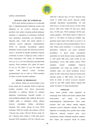16
kazılması planlanmaktadır.
TPAO’NUN YURT İÇİ YATIRIMLARI
TPAO, gerek sektörde uygulanan en son teknolojik
bilgi ve ekipmanları/gereçleri kullanarak, gerekse mali
imkânlarını en üst seviyeye zorlayarak, dünya
genelinde süren rekabet ortamında gerilerde kalmamayı
amaçlamış ve çalışmalarını bu performansı sürdürmek
üzere planlamıştır. Kazandırılan yeni teknolojiler ile
faaliyetler etkin, verimli, daha düşük maliyetli ve
zamandan tasarruf sağlanarak sürdürülmektedir.
TPAO, bu kapsamda kaynaklardan sağlanan
hidrokarbon üretimi yanında ülke ihtiyacının kesintisiz,
yeterli ve ekonomik bir biçimde karşılanması amacıyla
yurtdışında da petrol ve doğal gaz arama, sondaj ve
üretim faaliyetlerini 2013 yılında da sürdürmüştür.
Tüm yurt içi ve yurt dışı faaliyetlerini gerçekleştirmek
amacıyla, TPAO tarafından 2013 yılında 418 milyon
$’ı yurt içi, 762 milyon $’ı yurt dışı olmak üzere
toplam 1.180 milyon$ yatırım harcaması
gerçekleştirmiştir. Son on yılda ise TPAO tarafından
8,2 milyar $ yatırım harcaması yapılmıştır
YÖNTEM VE METODOLOJİ
Esas itibariyle Türkiye’nin potansiyellerini ortaya
koyma amaçlı olan bu çalışmada Türkiye ile ilgili olan
kısımlara geçmeden önce dünya piyasasından
bahsedilmiş ve akabinde ülkemizi de yakından
ilgilendiren komşularımızın jeopolitik önemleri ve
enerji politikaları hakkında bilgi verilmiştir. Bu hususta
özellikle grafik ve tablolardan istifade edilmesi
konunun anlaşılırlığını oldukça yükseltmiştir.
Ülkemizde 2014 yılında, (büyük bir kısmı TPAO
tarafından) 5.566 km2 jeolojik saha çalışması, (936 km
2 Boyutlu kara sismik, 1.203 km2 3B kara sismik, 471
km2 3 Boyutlu deniz sismiği ve 15.424 nokta gravite
manyetik TPAO tarafından) 2.547 km 2 Boyutlu kara,
2.099 km2 3 Boyutlu kara, 471 km2 3 Boyutlu deniz
sismik ve 29.492 nokta gravite manyetik, jeofizik
çalışmalar kapsamında gerçekleştirilmiş, 103 adet
arama kuyusu, 49 adet tespit kuyusu, 64 adet üretim
kuyusu olmak üzere toplam 216 adet kuyu açılmış
olup, (171.486 metre TPAO tarafından) 325.592 metre
sondaj yapılmıştır. 2010 yılında toplam 2,5 milyon ton
petrol ve 726 milyon m3 doğal gaz üretilmiş olup,
günümüze kadar toplam 135,6 milyon ton petrol ve 12
milyar m3 doğal gaz üretimi gerçekleştirilmiştir. Son on
yılda Türkiye petrol üretiminde % 4 oranında düşüş
gözlenmiştir. Türkiye’de yeni petrol sahalarının
keşfedilmesi ve ikincil üretim yöntemlerinin
geliştirilmesi ile üretim düşüşü kısmen engellenebilmiş
ve 2010 yılında 2009 yılına oranla %4’lük bir artış
kaydedilmiştir. Ayrıca, 2002 yılından itibaren TPAO
tarafından kurulan ortaklıklarla Trakya’da
gerçekleştirilen yeni doğal gaz keşifleri ve eski
sahalarda açılan yeni üretim kuyularının devreye
girmesi ile 2001 yılında düşen doğal gaz üretimi tekrar
yükselişe geçmiş ve 2008 yılında 1.014 milyon m3
üretim ile tarihin en yüksek seviyesine ulaşmıştır.
Ancak bu artış 2009 yılından itibaren azalarak 2010
yılında 726 milyon m3 olarak gerçekleşmiştir.
SONUÇLAR
Sonuç olarak yukarıda verilen bilgilerden de
anlaşılacağı üzere Türkiye hali hazırda yaklaşık olarak
potansiyelinin çok düşük bir kısmını
kullanabilmektedir. Hidrokarbonların %90‘a yakını
dışarıdan ithal eden ülkenin elindeki imkanları
maksimum boyutta kullanması elzemdir. Yine diğer
bilgilerden de anlaşıldığı üzere genelde dünya özelde
Türkiye’nin dünyada meydana gelen siyasi
hareketlerden oldukça etkilendiği müşahede edilmiştir.
Hele Türkiye gibi enerjisinin büyük bir kısmını
 