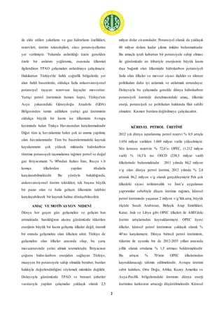 2
ile elde edilen yakıtların ve gaz hidratların özellikleri,
rezervleri, üretim teknolojileri, olası potansiyellerine
yer verilmiştir. Yukarıda anlatıldığı üzere genelden
özele bir anlatım yeğlenmiş, esasında ülkemizi
ilgilendiren TPAO çalışmaları anlatılmaya çalışılmıştır.
Hakikatten Türkiye'de farklı coğrafik bölgelerde yer
alan farklı basenlerde, oldukça fazla ankonvansiyonel
potansiyel taşıyan rezervuar kayaçlar mevcuttur.
Yurtiçi petrol üretiminin hemen hepsi, Türkiye'nin
Asya yakasındaki Güneydoğu Anadolu (GDA)
Bölgesinden temin edilirken yurtiçi gaz üretiminin
oldukça büyük bir kısmı ise ülkemizin Avrupa
kesiminde kalan Trakya Havzasından karşılanmaktadır
Diğer tüm iç havzalarımız halen çok az arama yapılmış
olan havzalarımızdır. Tüm bu basenlerimizdeki kaynak
kayalarımızın çok yüksek miktarda hidrokarbon
türetme potansiyeli taşımalarına rağmen petrol ve doğal
gaz ihtiyacımızın % 90'ından fazlası İran, Rusya v.b
komşu ülkelerden yapılan ithalatla
karşılanabilmektedir. Bu yönüyle bakıldığında,
ankonvansiyonel üretim teknikleri, tek başına büyük
bir pazar olan ve hızla gelişen ülkemizin talebini
karşılayabilecek bir kaynak haline dönüşebilecektir.
AMAÇ VE MOTİVASYON NEDENİ
Dünya her geçen gün gelişmekte ve gelişim hızı
artmaktadır. Sanıldığının aksine günümüzde tüketilen
enerjinin büyük bir kısmı gelişmiş ülkeler değil, önemli
bir oranda gelişmekte olan ülkelere aittir. Türkiye de
gelişmekte olan ülkeler arasında olup, bu yarış
muvazenesinde yerini almak istemektedir. İhtiyacının
çoğunu hidro-karbon enerjiden sağlayan Türkiye,
muayyen bir potansiyele sahip olmakla beraber, bunları
hakkıyla değerlendirdiğini söylemek mümkün değildir.
Dolaysıyla günümüzde TPAO ve benzeri şirketler
vasıtasıyla yapılan çalışmalar yaklaşık olarak 2,5
milyar dolar civarındadır. Potansiyel olarak da yaklaşık
60 milyar dolara kadar çıkma imkânı bulunmaktadır.
Bu amaçla iştah kabartan bir potansiyele sahip olması
ile günümüzde an itibariyle enerjisinin büyük kısmı
dışa bağımlı olan ülkemizde hidrokarbon potansiyeli
fazla olan ülkeler ve mevcut siyasi ilişkiler ve izlenen
politikaları daha iyi anlamak ve anlatmak zorundayız.
Dolaysıyla bu çalışmada genelde dünya hidrokarbon
potansiyeli üzerinde durulmasındaki amaç, ülkemiz
enerji, potansiyeli ve politikaları hakkında fikir sahibi
olmaktır. Kısmen bunlara değinilmeye çalışılacaktır.
KÜRESEL PETROL ÜRETİMİ
2012 yılı dünya ispatlanmış petrol rezervi % 0,9 artışla
1.654 milyar varilden 1.669 milyar varile yükselmiştir.
Söz konusu rezervin % 72,6’sı OPEC, (1.212 milyar
varil) % 14,3’ü ise OECD (238,3 milyar varil)
ülkelerinde bulunmaktadır. 2011 yılında 84,2 milyon
v/g olan dünya petrol üretimi, 2012 yılında % 2,4
artarak 86,2 milyon v/g olarak gerçekleşmiştir Pek çok
ülkedeki siyasi istikrarsızlık ve İran’a uygulanan
yaptırımlar sebebiyle düşen üretime rağmen, küresel
petrol üretiminde yaşanan 2 milyon v/g’lük artış, büyük
ölçüde Suudi Arabistan, Birleşik Arap Emirlikleri,
Katar, Irak ve Libya gibi OPEC ülkeleri ile ABD’deki
üretim artışlarından kaynaklanmıştır. OPEC üyesi
ülkeler, küresel petrol üretiminin yaklaşık olarak %
40’ını karşılamıştır. Dünya birincil petrol üretiminin,
tüketim ile uyumlu bir de 2012-2035 yılları arasında
yıllık olarak ortalama % 1,5 artması beklenmektedir.
Bu artışın % 70’inin OPEC ülkelerinden
kaynaklanacağı tahmin edilmektedir. Avrupa üretimi
sabit kalırken, Orta Doğu, Afrika, Kuzey Amerika ve
Asya-Pasifik bölgelerindeki üretimin dünya enerji
üretimine katkısının artacağı düşünülmektedir. Küresel
 