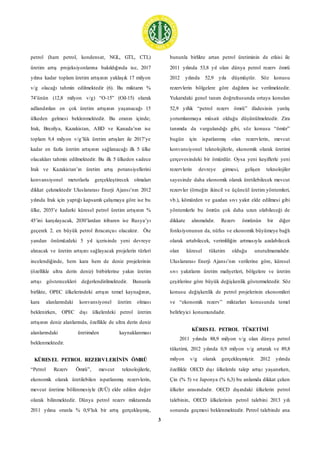 3
petrol (ham petrol, kondensat, NGL, GTL, CTL)
üretim artış projeksiyonlarına bakıldığında ise, 2017
yılına kadar toplam üretim artışının yaklaşık 17 milyon
v/g olacağı tahmin edilmektedir (6). Bu miktarın %
74’ünün (12,8 milyon v/g) “O-15” (Oil-15) olarak
adlandırılan en çok üretim artışının yaşanacağı 15
ülkeden gelmesi beklenmektedir. Bu oranın içinde;
Irak, Brezilya, Kazakistan, ABD ve Kanada’nın ise
toplam 9,4 milyon v/g’lük üretim artışları ile 2017’ye
kadar en fazla üretim artışının sağlanacağı ilk 5 ülke
olacakları tahmin edilmektedir. Bu ilk 5 ülkeden sadece
Irak ve Kazakistan’ın üretim artış potansiyellerini
konvansiyonel metotlarla gerçekleştirecek olmaları
dikkat çekmektedir Uluslararası Enerji Ajansı’nın 2012
yılında Irak için yaptığı kapsamlı çalışmaya göre ise bu
ülke, 2035’e kadarki küresel petrol üretim artışının %
45’ini karşılayacak, 2030’lardan itibaren ise Rusya’yı
geçerek 2. en büyük petrol ihracatçısı olacaktır. Öte
yandan önümüzdeki 5 yıl içerisinde yeni devreye
alınacak ve üretim artışını sağlayacak projelerin türleri
incelendiğinde, hem kara hem de deniz projelerinin
(özellikle ultra derin deniz) birbirlerine yakın üretim
artışı gösterecekleri değerlendirilmektedir. Bununla
birlikte, OPEC ülkelerindeki artışın temel kaynağının,
kara alanlarındaki konvansiyonel üretim olması
beklenirken, OPEC dışı ülkelerdeki petrol üretim
artışının deniz alanlarında, özellikle de ultra derin deniz
alanlarındaki üretimden kaynaklanması
beklenmektedir.
KÜRESEL PETROL REZERVLERİNİN ÖMRÜ
“Petrol Rezerv Ömrü”, mevcut teknolojilerle,
ekonomik olarak üretilebilen ispatlanmış rezervlerin,
mevcut üretime bölünmesiyle (R/Ü) elde edilen değer
olarak bilinmektedir. Dünya petrol rezerv miktarında
2011 yılına oranla % 0,9’luk bir artış gerçekleşmiş,
bununla birlikte artan petrol üretiminin de etkisi ile
2011 yılında 53,8 yıl olan dünya petrol rezerv ömrü
2012 yılında 52,9 yıla düşmüştür. Söz konusu
rezervlerin bölgelere göre dağılımı ise verilmektedir.
Yukarıdaki genel tanım doğrultusunda ortaya konulan
52,9 yıllık “petrol rezerv ömrü” ifadesinin yanlış
yorumlanmaya müsait olduğu düşünülmektedir. Zira
tanımda da vurgulandığı gibi, söz konusu “ömür”
bugün için ispatlanmış olan rezervlerin, mevcut
konvansiyonel teknolojilerle, ekonomik olarak üretimi
çerçevesindeki bir ömürdür. Oysa yeni keşiflerle yeni
rezervlerin devreye girmesi, gelişen teknolojiler
sayesinde daha ekonomik olarak üretilebilecek mevcut
rezervler (örneğin ikincil ve üçüncül üretim yöntemleri,
vb.), kömürden ve gazdan sıvı yakıt elde edilmesi gibi
yöntemlerle bu ömrün çok daha uzun olabileceği de
dikkate alınmalıdır. Rezerv ömrünün bir diğer
fonksiyonunun da, nüfus ve ekonomik büyümeye bağlı
olarak artabilecek, verimliliğin artmasıyla azalabilecek
olan küresel tüketim olduğu unutulmamalıdır.
Uluslararası Enerji Ajansı’nın verilerine göre, küresel
sıvı yakıtların üretim maliyetleri, bölgelere ve üretim
çeşitlerine göre büyük değişkenlik göstermektedir. Söz
konusu değişkenlik de petrol projelerinin ekonomileri
ve “ekonomik rezerv” miktarları konusunda temel
belirleyici konumundadır.
KÜRESEL PETROL TÜKETİMİ
2011 yılında 88,9 milyon v/g olan dünya petrol
tüketimi, 2012 yılında 0,9 milyon v/g artarak ve 89,8
milyon v/g olarak gerçekleşmiştir. 2012 yılında
özellikle OECD dışı ülkelerde talep artışı yaşanırken,
Çin (% 5) ve Japonya (% 6,3) bu anlamda dikkat çeken
ülkeler arasındadır. OECD dışındaki ülkelerin petrol
talebinin, OECD ülkelerinin petrol talebini 2013 yılı
sonunda geçmesi beklenmektedir. Petrol talebinde ana
 