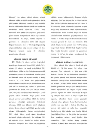 4
lokomotif yine ulaşım sektörü olurken, gelişmiş
ülkelerde nükleer ve doğal gaz ile çalışabilecek araçlar
gibi ikamelere ülkelerdeki yönelim ve enerji verimliliği
konuları talebi azaltan faktörler olarak öne çıkmaktadır.
Uluslararası Enerji Ajansı’nın “Dünya Enerji
Görünümü 2013” (WEO 2013) raporuna göre küresel
petrol talebinin 2035 yılında 101 milyon v/g’e erişmesi
beklenmektedir. Bu artışta, özellikle ulaştırma ve
petrokimya alt sektörlerinin talebi etkili olacaktır.
Bölgeler bazında ise Asya ve Orta Doğu bölgeleri talep
artışını sürüklerken, talep artışının net üçte biri, Asya
bölgesinin karayolu taşıma alt sektörünün
gereksinimine gidecektir.
KÜRESEL PETROL TİCARETİ
2011 Yılında 54,6 milyon varil/gün (v/g) olarak
gerçekleşen dünya petrol ticareti 2012 yılında % 1.3
artarak 55,3 milyon v/g olarak kaydedilmiştir. 2011
yılında Kuzey Afrika ve Orta Doğu’da yaşanan politik
gelişmelerin yarattığı arz kesintilerinin ardından, petrol
arzı kademeli olarak eski seyrine dönmüş ve Kuzey
Afrika’da % 33’lük ihracat artışı gerçekleşmiştir.
Bununla birlikte, dünyanın en çok petrol tüketen ülkesi
olan ABD’de ithalatın % 6,6 azalması da ayrıca dikkat
çekmektedir. Bu durum, daha çok ABD’de artmakta
olan yerel petrol üretiminden kaynaklanmıştır. Ayrıca,
gelişmiş OECD ülkelerinin dünya petrol ticareti
içindeki yeri ve hacmi azalırken, OECD dışı ülkelerin
paylarının yükseldiği gözlenmiştir. Önümüzdeki
dönemde, OECD dışı ülkelerin petrol taleplerinin
artmaya devam edeceği öngörüldüğü için, bu trendin
sürmesi beklenmektedir. Yapılan projeksiyonlarda
2035 yılında dünya petrol ticaret dengelerinin
değişeceği tahmin edilmektedir. Bu bağlamda, 2018
yılı civarında Kuzey Amerika’nın ithalatçı rolünün
ihracatçıya dönüşmesi, Asya’nın ise ithal enerjiye olan
talebinin artması beklenmektedir. İhracatçı bölgeler
içinde Orta Doğu’nun payının yine en yüksek olacağı,
fakat 2012’de % 46 olan ticaret payının 2035 yılında %
38’e düşeceği tahmin edilmektedir. Rusya’nın ise yine
dünya enerji ihracatında en yüksek paya sahip olacağı
beklenmektedir. Petrol ticaretinin büyük bir bölümü
tankerlerle belirli limanlardan gerçekleştirilmekte olup,
Hürmüz ve Malakka Boğazı ile İstanbul ve Çanakkale
boğazları geçişleri de önem arz etmektedir. 2012
yılında büyük taşıma gemileri olan VLCC’ler (Very
Large Crude Carrier- 250.000 Dead Weight Ton’dan
daha büyük kapasiteli tankerler) ile gerçekleşen
ticarette % 6,5’luk bir artışın gerçekleşmesi, bu
boğazlardaki yükü arttırmıştır.
KÜRESEL RAFİNAJ FAALİYETLERİ
Dünya işlenmiş ürün miktarı bir önceki yıla göre
480,000 v/g (% 0,6) artarak 76,2 milyon v/g’e
ulaşmıştır. Ürün miktarında en fazla artış ABD,
Meksika, Kanada, Çin ve Hindistan’da görülmüştür.
Son yıllarda işlenmiş ürün ticaretinin Avrupa rafineri
sektöründe yarattığı rekabet, sektörde daralma trendine
yol açmıştır. Avrupa rafineri sektörü halen bunun
etkilerini görmektedir. 2012 yılı sonu itibariyle küresel
rafineri kapasitesinin 92 milyon v/g’ün üzerine
çıkmasına rağmen elde edilen ürün miktarı 78 milyon
v/g olmuştur. Söz konusu 15 milyon v/g’lük fazla
kapasite, rafinerilerin bakım onarım çalışmaları
sebebiyle ortaya çıkmıştır. Rusya, hali hazırda, ham
petrolün yanı sıra dizel ve fueloil, Orta Doğu ise
kerosen (jet yakıtı) ve nafta ihraç etmektedir.
Brezilya’nın da dâhil olduğu Latin Amerika ülkeleri,
Hazar Bölgesi, Kuzey ve Batı Afrika ise ham petrol
ihraç etmelerine rağmen, petrol ürünleri ithal
etmektedirler. Diğer taraftan Kuzey Amerika,
Hindistan ve Güney Kore ham petrol ithal etmelerine
 