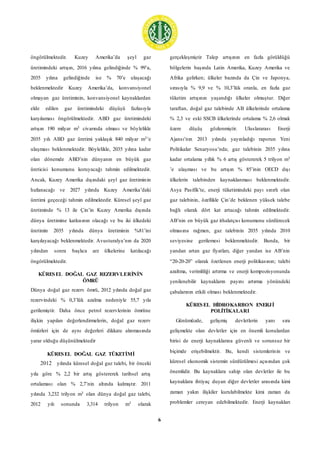 6
öngörülmektedir. Kuzey Amerika’da şeyl gaz
üretimindeki artışın, 2016 yılına gelindiğinde % 99’a,
2035 yılına gelindiğinde ise % 70’e ulaşacağı
beklenmektedir Kuzey Amerika’da, konvansiyonel
olmayan gaz üretiminin, konvansiyonel kaynaklardan
elde edilen gaz üretimindeki düşüşü fazlasıyla
karşılaması öngörülmektedir. ABD gaz üretimindeki
artışın 190 milyar m3 civarında olması ve böylelikle
2035 yılı ABD gaz üretimi yaklaşık 840 milyar m3’e
ulaşması beklenmektedir. Böylelikle, 2035 yılına kadar
olan dönemde ABD’nin dünyanın en büyük gaz
üreticisi konumunu koruyacağı tahmin edilmektedir.
Ancak, Kuzey Amerika dışındaki şeyl gaz üretiminin
hızlanacağı ve 2027 yılında Kuzey Amerika’daki
üretimi geçeceği tahmin edilmektedir. Küresel şeyl gaz
üretiminde % 13 ile Çin’in Kuzey Amerika dışında
dünya üretimine katkısının olacağı ve bu iki ülkedeki
üretimin 2035 yılında dünya üretiminin %81’ini
karşılayacağı beklenmektedir. Avusturalya’nın da 2020
yılından sonra başlıca arz ülkelerine katılacağı
öngörülmektedir.
KÜRESEL DOĞAL GAZ REZERVLERİNİN
ÖMRÜ
Dünya doğal gaz rezerv ömrü, 2012 yılında doğal gaz
rezervindeki % 0,3’lük azalma nedeniyle 55,7 yıla
gerilemiştir. Daha önce petrol rezervlerinin ömrüne
ilişkin yapılan değerlendirmelerin, doğal gaz rezerv
ömürleri için de aynı değerleri dikkate alınmasında
yarar olduğu düşünülmektedir
KÜRESEL DOĞAL GAZ TÜKETİMİ
2012 yılında küresel doğal gaz talebi, bir önceki
yıla göre % 2,2 bir artış göstererek tarihsel artış
ortalaması olan % 2,7’nin altında kalmıştır. 2011
yılında 3,232 trilyon m3 olan dünya doğal gaz talebi,
2012 yılı sonunda 3,314 trilyon m3 olarak
gerçekleşmiştir Talep artışının en fazla görüldüğü
bölgelerin başında Latin Amerika, Kuzey Amerika ve
Afrika gelirken; ülkeler bazında da Çin ve Japonya,
sırasıyla % 9,9 ve % 10,3’lük oranla, en fazla gaz
tüketim artışının yaşandığı ülkeler olmuştur. Diğer
taraftan, doğal gaz talebinde AB ülkelerinde ortalama
% 2,3 ve eski SSCB ülkelerinde ortalama % 2,6 olmak
üzere düşüş gözlenmiştir. Uluslararası Enerji
Ajansı’nın 2013 yılında yayınladığı raporun Yeni
Politikalar Senaryosu’nda; gaz talebinin 2035 yılına
kadar ortalama yıllık % 6 artış göstererek 5 trilyon m3
’e ulaşması ve bu artışın % 85’inin OECD dışı
ülkelerin talebinden kaynaklanması beklenmektedir.
Asya Pasifik’te, enerji tüketimindeki payı sınırlı olan
gaz talebinin, özellikle Çin’de beklenen yüksek talebe
bağlı olarak dört kat artacağı tahmin edilmektedir.
AB’nin en büyük gaz ithalatçısı konumunu sürdürecek
olmasına rağmen, gaz talebinin 2035 yılında 2010
seviyesine gerilemesi beklenmektedir. Bunda, bir
yandan artan gaz fiyatları, diğer yandan ise AB’nin
“20-20-20” olarak özetlenen enerji politikasının; talebi
azaltma, verimliliği artırma ve enerji kompozisyonunda
yenilenebilir kaynakların payını artırma yönündeki
çabalarının etkili olması beklenmektedir.
KÜRESEL HİDROKARBON ENERJİ
POLİTİKALARI
Günümüzde, gelişmiş devletlerin yanı sıra
gelişmekte olan devletler için en önemli konulardan
birisi de enerji kaynaklarına güvenli ve sorunsuz bir
biçimde erişebilmektir. Bu, kendi sistemlerinin ve
küresel ekonomik sistemin sürdürülmesi açısından çok
önemlidir. Bu kaynaklara sahip olan devletler ile bu
kaynaklara ihtiyaç duyan diğer devletler arasında kimi
zaman yakın ilişkiler kurulabilmekte kimi zaman da
problemler cereyan edebilmektedir. Enerji kaynakları
 