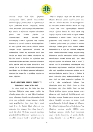 7
açısından zengin fakat henüz gelişmesini
tamamlayamamış ülkeler, ellerinde bulundurdukları
petrol ve doğalgaz gibi kaynakları, bu kaynaklara aşırı
ölçüde gereksinimi bulunan sanayileşmiş ülkelere
satarak kendilerine girdi sağlamayı amaçlamaktadırlar.
Aynı zamanda bu kaynakların satışından elde ettikleri
gelirleri kendi ülkelerini gelişmesi için
kullanmaktadırlar. Birleşik Devletler gibi
endüstrileşmiş ülkeler bu kaynakların kendi ülkelerine
problemsiz bir şekilde ulaşmasını hedeflemektedirler.
Bu amaca yönelik olarak gelişmiş devletler birtakım
stratejiler ortaya koymaktadırlar. Bunlardan en
önemlilerinden birisini bu kaynaklara sahip olan
ülkelerle her alanda yakın ilişkiler geliştirmektir. Bir
diğeri ise petrol ve doğalgaz gibi kaynakların boru
hatları ile kendilerine aktarılması hususunda bu hatların
geçtiği ülkelerle yakın ve sağlam münasebetler tesis
etmektir. Biz de hem bu konuda aslan payına sahip
olan ülkeleri hem de ülkemizi yakından ilgilendirmesi
hasebiyle bize komşu olan ve politikalar sorunları ele
almayı yeğliyoruz.
DOĞU AKDENİZDE HUKUKİ DURUM VE
DOĞALGAZ ARAŞTIRMALARI
Rus gazını temel alan Batı Doğal Gaz Boru
Hattı’ndan Türkiye’ye gelen gazda, özellikle kış
aylarında cereyan eden ve geçiş ülkeleri tarafından
hattan anlaşmaların ötesinde gaz alınmasından ötürü
ortaya çıkan problemleri ortadan kaldırmaya yönelik
olarak gerçekleştirilen Mavi Akım, Kiev’i transit
olarak devre dışı bırakan dikkat çekici gaz boru
hatlarından birisi olmuştur. Mavi Akım, Ukrayna’yı
transit ülke olarak AB-Rusya Jeo-enerji Alanı’ndaki
göreceli olarak biraz daha sekteye uğratırken, Moskova
ise AB’den sonra en önemli ve güvenilir pazar olan
Türkiye’ye doğalgaz satışını uzun bir zaman, geçiş
ülkelerini devreden çıkarmak suretiyle garanti altına
almış ve Ankara’nın kendisine olan bağımlılığını daha
üst seviyelere çıkartarak Moskova-Ankara Jeo-Enerji
Alanı’nı kendi lehine sağlamlaştırmıştır. İmzalanan
anlaşma uyarınca Ankara, bu hattan tedarik ettiği
doğalgazı üçüncü ülkelere satma (re-export) hakkının
bulunmaması o tarihten itibaren Türkiye’nin enerji
politikalarına sekte vurmuştur. O zamanki şartlarda
Ankara’nın gereksiniminin çok üzerinde bir hacimde
anlaşmaya varılması, pahalı olması, re-export hakkının
bulunmaması ve al veya öde şartlarının Türkiye’nin
lehine olmaması neticesinde Türkiye, dünyada örneği
bulunmayan yüksek miktarlardaki elektriği doğalgaz
santrallerinden üretmek zorunda kaldı. Mavi Akım
Projesinin ortakları olan Moskova, Roma ve Ankara’ya
ilaveten Tel-Aviv de bu hata ilgi göstermektedir. Enerji
kaynaklarını çeşitlendirmeyi hedefleyen Tel-Aviv, var
olan enerji kaynaklarını hem çok zor şartlarda hem de
pahalıya almaktadır. Meksika, Norveç ve İngiltere ile
petrol, Avustralya, Güney Afrika ve Kolombiya ile de
uzun süreli ve pahalı sözleşmeleri imzalayan Tel-
Aviv’in yakın coğrafyasında bulunan Arap
ülkelerinden petrol veya kömür alması ise siyasi
koşullardan ötürü olası değildir. Fakat son hatla
Mısır’la doğalgaz hattının kurulma fırsatının ortaya
çıkmasıyla, enerji stratejisinde değişiklik yaparak enerji
kaynakları arasında doğalgaz payını arttırma kararını
almıştır. Böylelikle hem petrol ve kömüre yönelik
yaptığı harcamaları düşürerek doğalgaz gibi daha ucuz
bir yakıttan faydalanacak hem de büyük kısmını Arap
ülkelerinin meydana getirdiği OPEC’in petrol
fiyatlarıyla oynaması halinde, İsrail ekonomisinin
asgari seviyede etkilenmesine yol açacaktır. Bundan
dolayı, Kahire’nin yanı sıra Moskova gazına da
 
