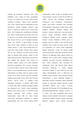 8
yakından ilgi göstermeye başlamıştır. Mavi Akım
bitirildikten sonra, Ankara bu hattın genişletilmek
suretiyle veya paralel yeni bir hatla Ceyhan’a kadar
uzatılmasını önermiştir. Yalnızca proje aşamasında
olan ve Mavi Akım-II olarak da isimlendirilen bu proje
gerçekleşirse, Kremlin doğalgazı Akdeniz’e inmiş
olacak ve buradan da Lübnan, İsrail ve hatta Kuzey
Kıbrıs Türk Cumhuriyeti’ne gidebilecektir. Böylelikle
hem Ankara stratejik gücüne güç katmış olacak, hem
de Moskova yeni pazarlara ulaşma olanağı bulacaktır.
Buna ilaveten Tel-Aviv yeni bir doğalgaz kaynağına
erişme şansı bulacak ve Rusya-Türkiye Jeo-enerji
Alanı, İsrail’e kadar uzatılarak bu ülkeyi de içerir
duruma gelecek ve Alan, Rusya-Türkiye/İsrail Jeo-
enerji Alanı halini alacaktır. Neticede ortaya çıkacak
olan bu alan, AB-Rusya Jeo-enerji Alanı’na kayda
değer bir alternatif halini alacaktır. Ankara ise hem
tüketici ülke pozisyonuna sahip olurken, hem de transit
ülke özelliğini elde edecektir. Fakat burada son
dönemde bölgede yaşanan bazı önemli olaylardan
bahsetmek gerekmektedir. 2011 senesinin ortasından
bu yana hem Kıbrıs sorununu, hem de Doğu Akdeniz
bölgesi ve genel bakımdan dünya siyasetini yakından
etkileyebilecek çok dikkat çekici bir gelişme cereyan
etmiştir. Bu da Kıbrıs adasının güneyinde keşfedilen
doğalgaz potansiyelidir. Güney Kıbrıs Rum Yönetimi,
Ağustos 2011’de petrol ve doğalgaz arama
çalışmalarını başlatmıştır. 15 Eylül’de ABD’li Noble
ve İsrailli Delek firması tarafından doğalgaz aramaları
için kullanılacak olan “Afrodit” olarak isimlendirilen
platform 12’inci parsele varmış ve 18 Eylül’de sondaj
işlemine başlamıştır. Rum tarafının sondaja
başlamasından dolayı BM 66. Genel Kurulu
çerçevesinde görüşmelerde bulunmak ve temaslar
gerçekleştirmek üzere New York’ta bulunan KKTC
Cumhurbaşkanı Derviş Eroğlu ile Başbakan Recep
Tayyip Erdoğan arasında 21 Eylül 2011’de KKTC ile
Türkiye arasında Kıta Sahanlığını Sınırlandırma
Anlaşması’na imza konulmuştur. Cumhurbaşkanı
Eroğlu, imza konulan anlaşmanın Rum yönetimini
davranışlarından vazgeçirmeye yönelik önleyici tedbir
olduğunu belirtirken, Başbakan Erdoğan, Rum
kesiminin “sorumsuz, tahrik edici ve tek yanlı adımını”
protesto etmiştir. Anlaşmanın ardından Türkiye
Cumhuriyeti Bakanlar Kurulu tarafından Türkiye
Petrolleri Anonim Ortaklığı’na (TPAO) petrol ve
doğalgaz arama izni verilmiş ve Koca Piri Reis gemisi
tarafından petrol sondajı için ihtiyaç duyulan sismik
veri çalışmalarına “G” noktası olarak isimlendirilen
bölgede başlanmıştır. Avrupa için kaynak çeşitliği
yaratma potansiyeline sahip diğer alternatifler arasında
Türkiye’yi de ilgilendiren Doğu Akdeniz bölgesi yer
almaktadır. İsrail ve Güney Kıbrıs tarafından yapılan
aramaların sonucunda rezervlerin büyüklüğüne dair
kesin verilere ulaşılamasa farklı varsayımlar öne
sürülmektedir. Mayıs 2012 itibariyle Doğu Akdeniz
havzasında kanıtlanmış ve tahmini doğalgaz
rezervlerinin yaklaşık 77 trilyon kübik fit gaza sahip
olduğu düşünülmektedir. İsrail ve Kıbrıs’taki yeni
keşiflerle harekete geçirilen arama faaliyetleri bölgede
hızlandırılmıştır ve ekstra miktarlarda doğalgaz ve
muhtemelen petrolün önümüzdeki yıllarda keşfedilme
olasılığı söz konusudur. Birleşik Devletler Jeolojik
Araştırmalar Birimine göre sadece Leviathan
bölgesinde 2010 itibariyle 122 tcf büyüklüğünde tekrar
kazanılabilir/değerlendirebilir doğalgaz rezervleri ve
1,7 milyar varil tekrar kazanılabilir petrol rezervi
olduğunu tahmin etmektedir. Fakat petrol ve doğalgaz
endüstrisinde Birleşik Devletler Jeolojik Araştırmalar
Birimi’nin raporları sadece durumu gösterdiği
 