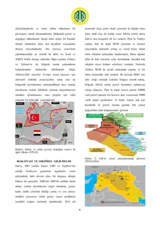 9
düşünülmektedir ve umut edilen miktarların bir
göstergesi olarak alınmamaktadır. Bölgedeki petrol ve
doğalgaz miktarlarının ölçeği daha doğru bir biçimde
tahmin edilmeden daha ileri keşiflerin sonuçlarına
ihtiyaç duyulmaktadır. Söz konusu rezervlerin
çıkarılmasındaki en önemli iki aktör ise İsrail ve
ABD’li Noble Energy şirketidir. Diğer yandan Türkiye
ve Lübnan’ın da bölgede arama çalışmalarını
hızlandırmaları beklentiler dâhilindedir. Doğu
Akdeniz’deki rezervler Avrupa enerji piyasası için
alternatif olabilme potansiyeline sahip olsa da
bölgedeki devletlerarası anlaşmazlıkların kısa vadede
uluslararası hukuk dâhilinde çözüme ulaştırılmasının
mümkün gözükmemesi olası projeler için ciddi
anlamda bir belirsizlik yaratmaktadır.
Harita1: Kıbrıs ve yakın çevresi doğalgaz rezervi ile
ilgili ülkeler (TPAO)
IRAK-SİYASİ VE SEKTÖREL GELİŞMELER
Irak’ta 2003 yılında başını ABD ve İngiltere’nin
çektiği koalisyon güçlerinin işgalinden sonra
günümüzde dahi devam eden bir kargaşa olduğu
bilinen bir gerçektir. ABD’nin 2009’da çekilme kararı
alması suların durulmasına engel olamamış, geriye
kalan maliki yönetimi izlediği yanlış ve son derece
tehlikeli siyasetten ötürü geriye siyasi ayrılıkların
teşekkül ettiğini söylemek mümkündür. 2014 yılı
içerisinde başa gelen ibadi yönetimi ile ilişkiler biraz
daha ılımlı olsa da patlak veren DEAŞ terörü adeta
Irak’ta tüm dengeleri alt üst etmiştir. Öyle ki Türkiye
toplam Irak ile değil IKYB yönetimi ve benzeri
oluşumlarla muhatabı artmış ve enerji başta olmak
üzere birtakım anlaşmalar imzalanmıştır. Buna rağmen
Erbil ile Irak arasında sular durulmamış karşılıklı hak
talepleri siyasi krizlere sebebiyet vermiştir. Neticede
Türkiye İKYB ile çeşitli anlaşmalar yapmış ve bir
takım kazanımlar elde etmiştir. Bu konuda IKBY ‘nin
elde ettiği stratejik noktalar bölgeyi önemli kılmış,
bölgede DEAŞ terörü petrol üretiminin azalmasına
sebep olmuştur. Öyle ki örgüt öncesi günde 250000
varil petrol çıkarımı söz konusu iken sonrasında 50000
varile kadar gerilemiştir. O halde toptan ırak için
denilebilir ki petrol üretimi günlük bile çabuk
değişebilen ciddi dalgalanmalar gösterir.
Harita 2: Irak’ta siyasi parçalanmışlığı gösterir
(TPAO,2014)
 