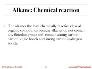 Dr. Damodar Koirala koirala2059@gmail.com
Alkane: Chemical reaction
• The alkanes the least chemically reactive class of
organic compounds because alkanes do not contain
any function group and  contain strong carbon-
carbon single bonds and strong carbon-hydrogen
bonds.
11
 